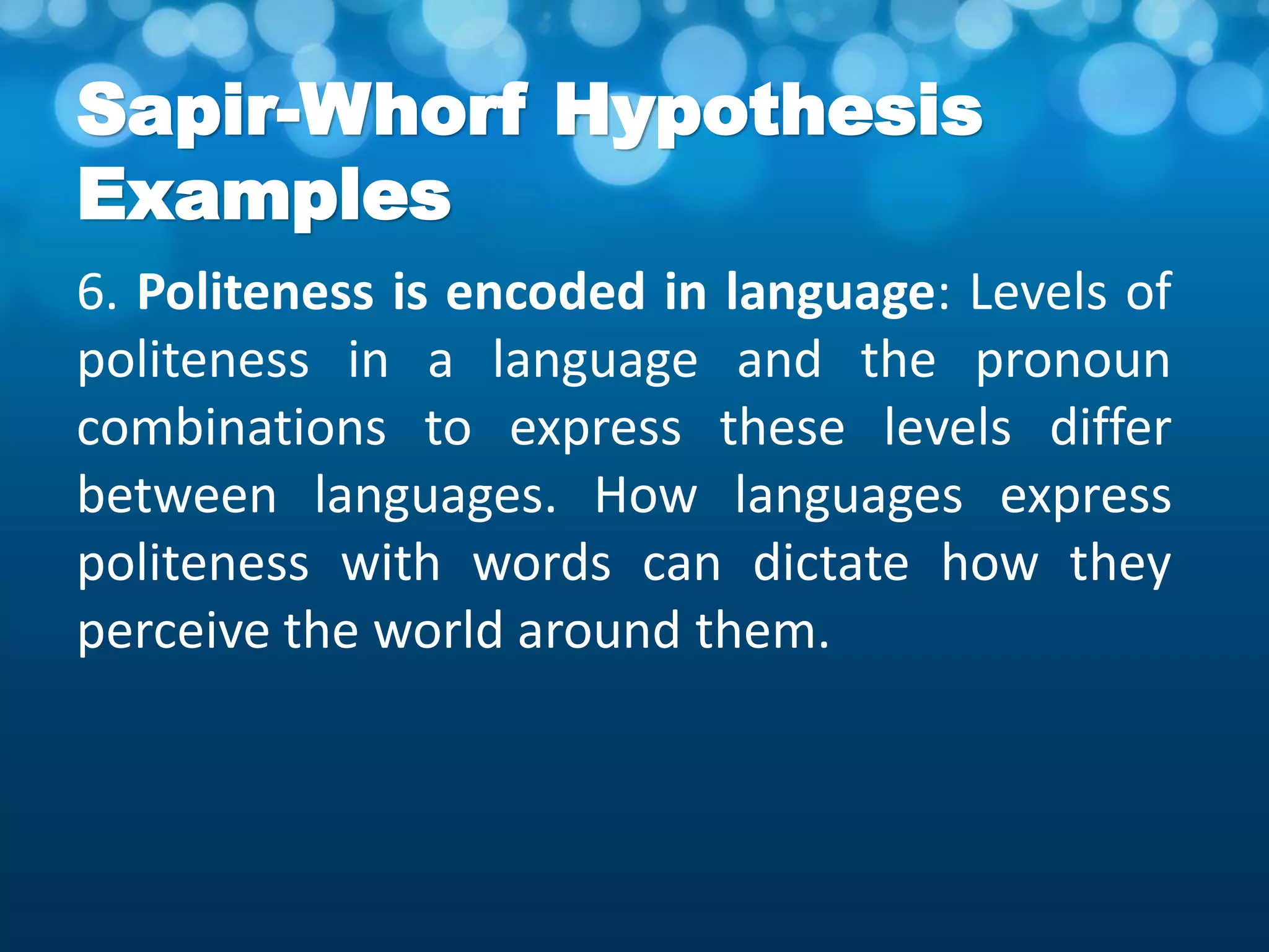 Sapir-Whorf Hypothesis
Examples
6. Politeness is encoded in language: Levels of
politeness in a language and the pronoun
combinations to express these levels differ
between languages. How languages express
politeness with words can dictate how they
perceive the world around them.
 