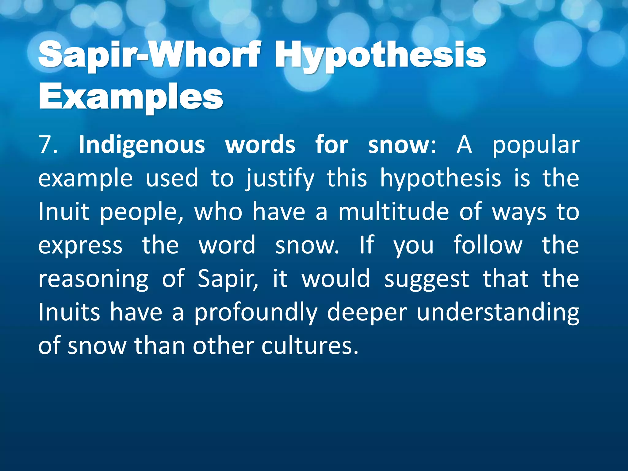Sapir-Whorf Hypothesis
Examples
7. Indigenous words for snow: A popular
example used to justify this hypothesis is the
Inuit people, who have a multitude of ways to
express the word snow. If you follow the
reasoning of Sapir, it would suggest that the
Inuits have a profoundly deeper understanding
of snow than other cultures.
 