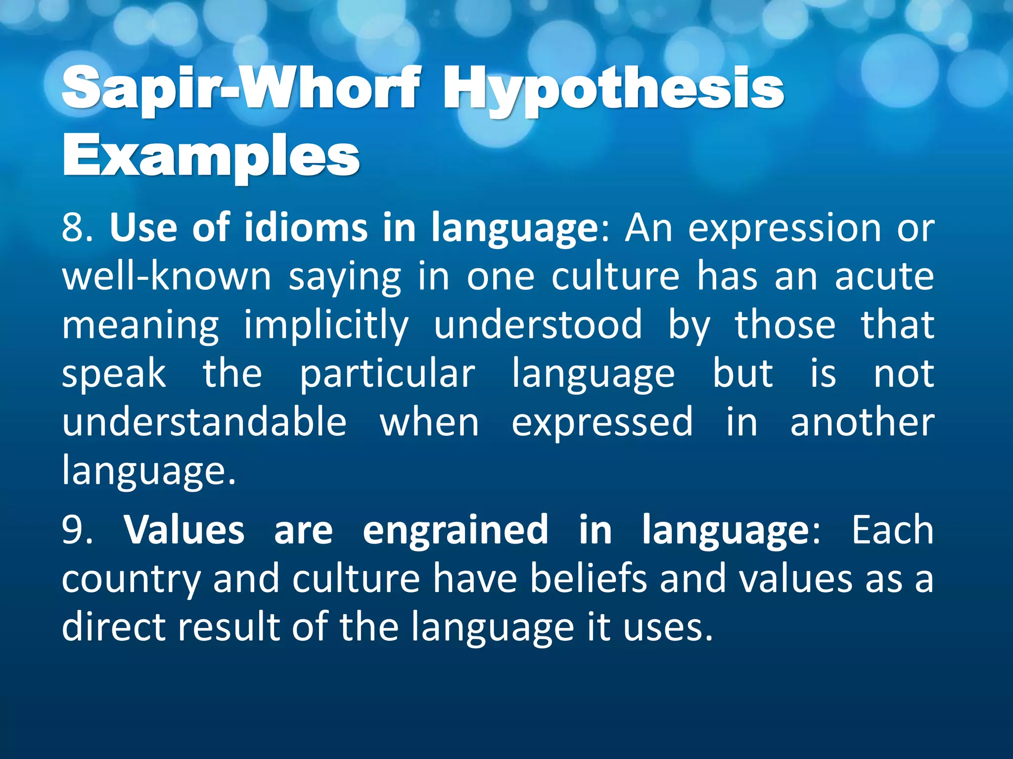 Sapir-Whorf Hypothesis
Examples
8. Use of idioms in language: An expression or
well-known saying in one culture has an acute
meaning implicitly understood by those that
speak the particular language but is not
understandable when expressed in another
language.
9. Values are engrained in language: Each
country and culture have beliefs and values as a
direct result of the language it uses.
 