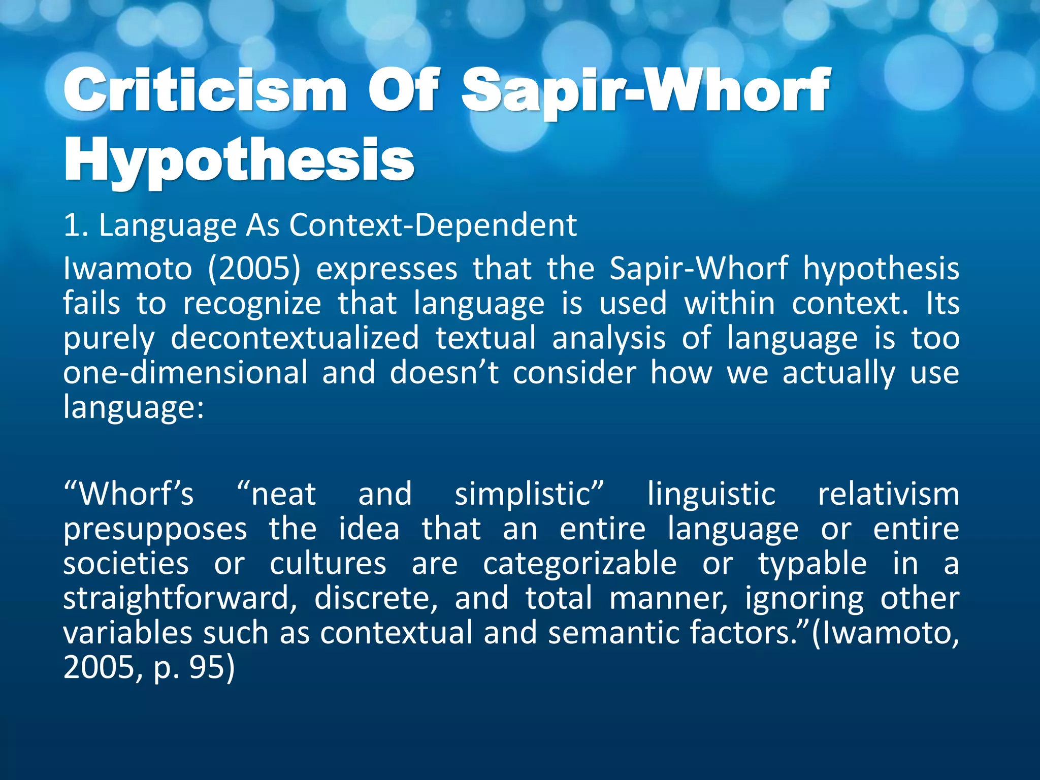 Criticism Of Sapir-Whorf
Hypothesis
1. Language As Context-Dependent
Iwamoto (2005) expresses that the Sapir-Whorf hypothesis
fails to recognize that language is used within context. Its
purely decontextualized textual analysis of language is too
one-dimensional and doesn’t consider how we actually use
language:
“Whorf’s “neat and simplistic” linguistic relativism
presupposes the idea that an entire language or entire
societies or cultures are categorizable or typable in a
straightforward, discrete, and total manner, ignoring other
variables such as contextual and semantic factors.”(Iwamoto,
2005, p. 95)
 