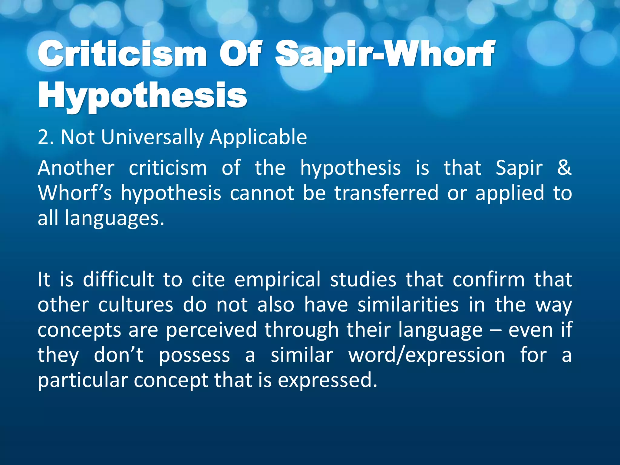 Criticism Of Sapir-Whorf
Hypothesis
2. Not Universally Applicable
Another criticism of the hypothesis is that Sapir &
Whorf’s hypothesis cannot be transferred or applied to
all languages.
It is difficult to cite empirical studies that confirm that
other cultures do not also have similarities in the way
concepts are perceived through their language – even if
they don’t possess a similar word/expression for a
particular concept that is expressed.
 