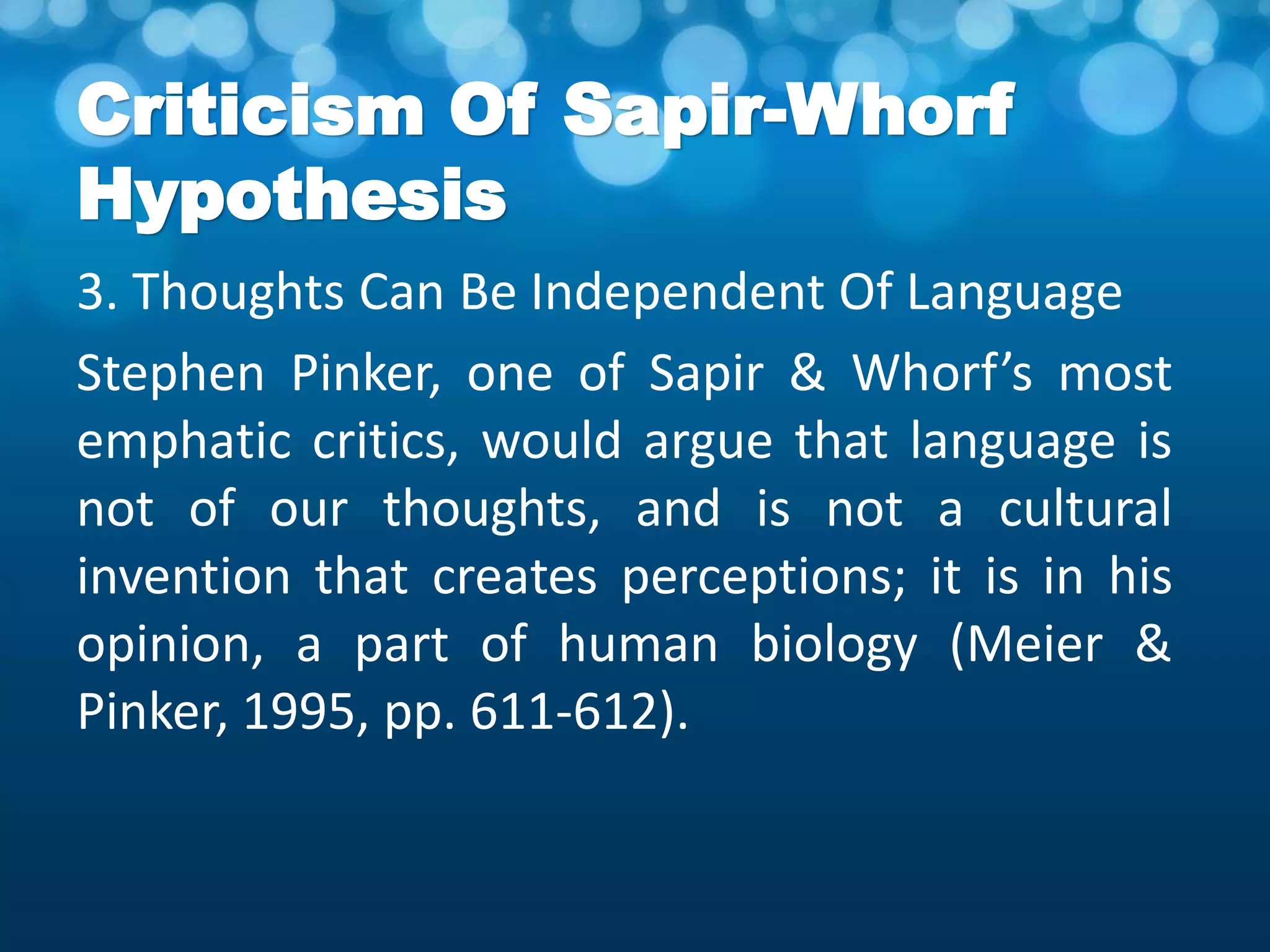 Criticism Of Sapir-Whorf
Hypothesis
3. Thoughts Can Be Independent Of Language
Stephen Pinker, one of Sapir & Whorf’s most
emphatic critics, would argue that language is
not of our thoughts, and is not a cultural
invention that creates perceptions; it is in his
opinion, a part of human biology (Meier &
Pinker, 1995, pp. 611-612).
 