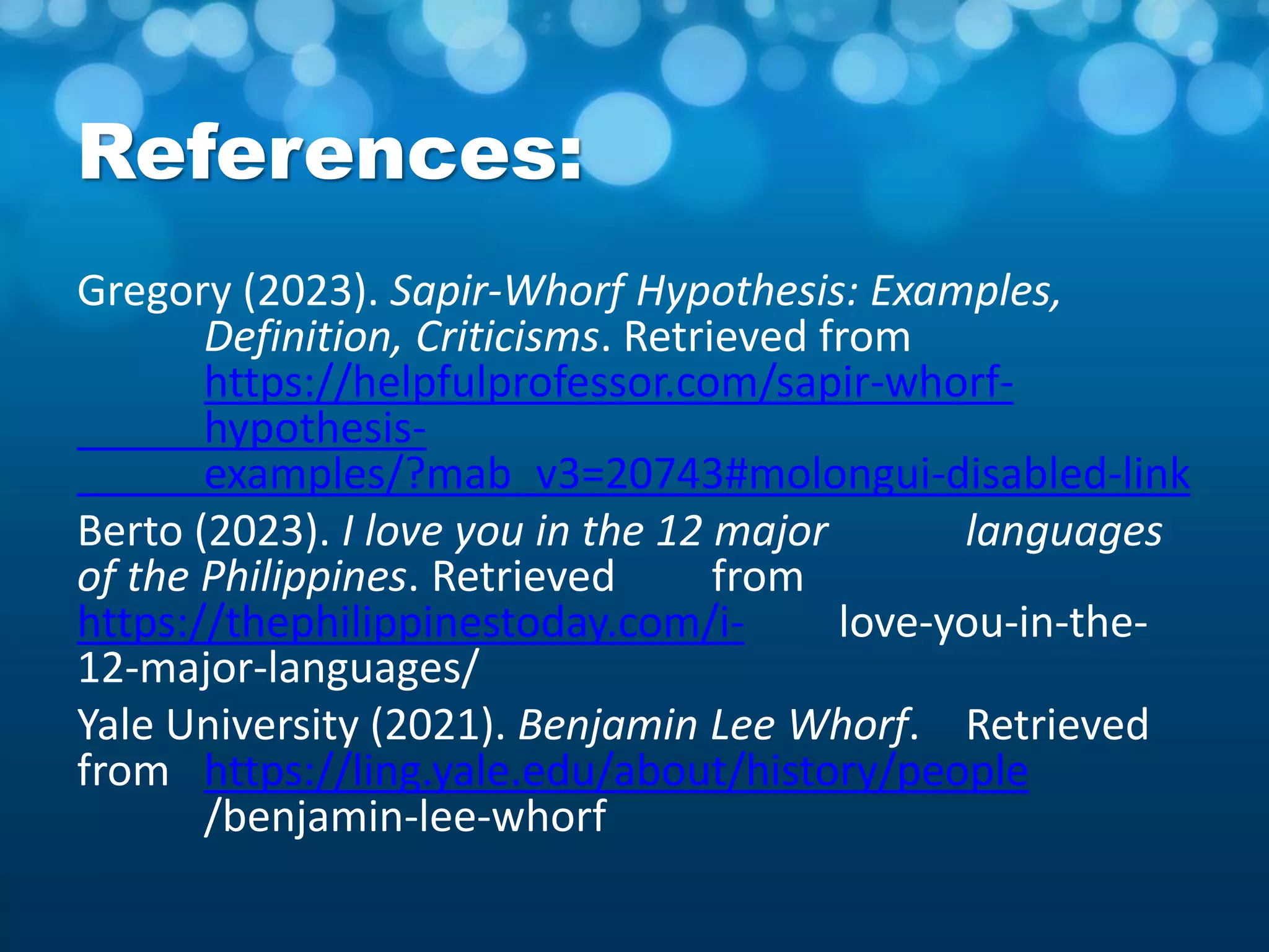 References:
Gregory (2023). Sapir-Whorf Hypothesis: Examples,
Definition, Criticisms. Retrieved from
https://helpfulprofessor.com/sapir-whorf-
hypothesis-
examples/?mab_v3=20743#molongui-disabled-link
Berto (2023). I love you in the 12 major languages
of the Philippines. Retrieved from
https://thephilippinestoday.com/i- love-you-in-the-
12-major-languages/
Yale University (2021). Benjamin Lee Whorf. Retrieved
from https://ling.yale.edu/about/history/people
/benjamin-lee-whorf
 
