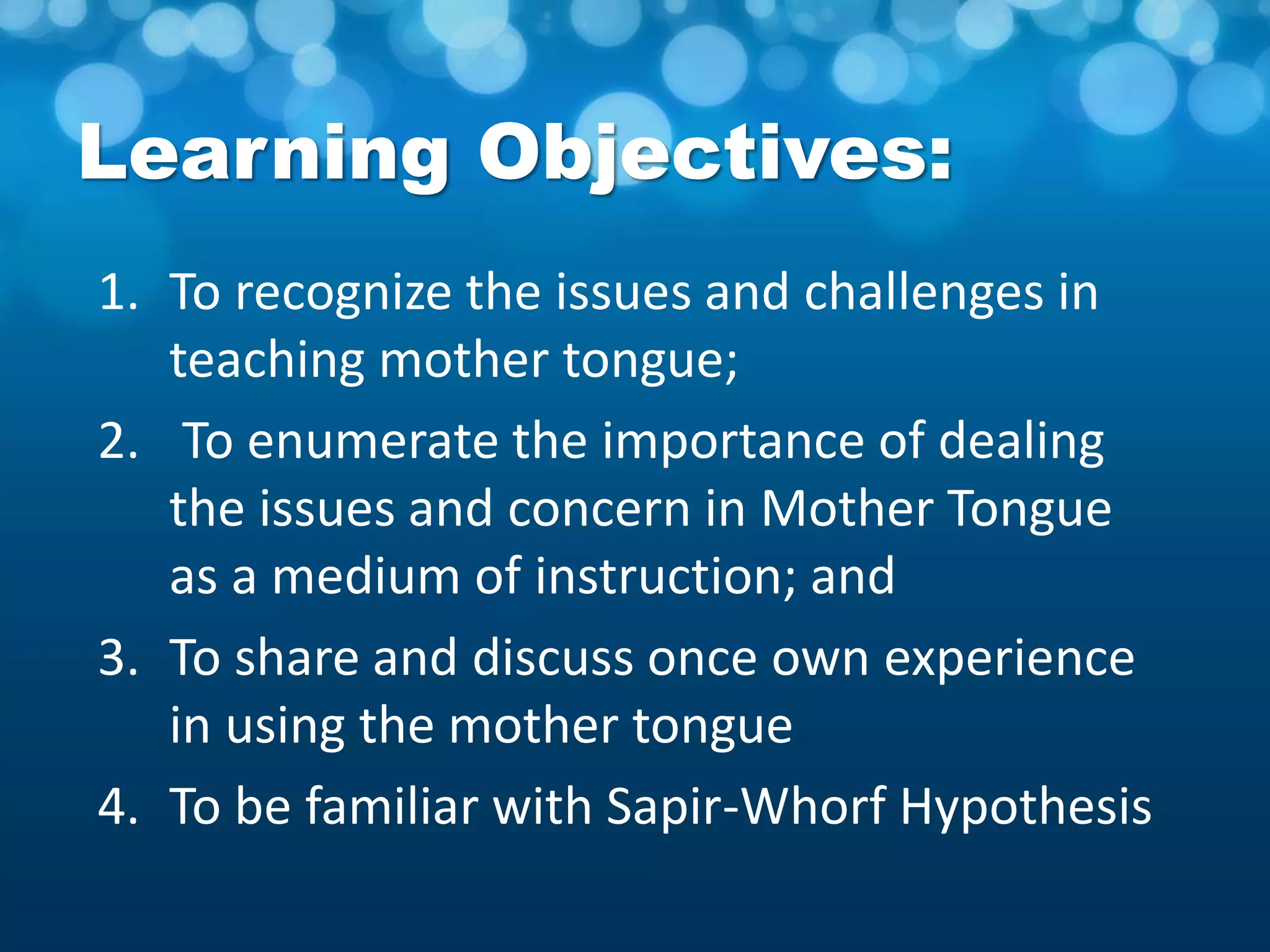 Learning Objectives:
1. To recognize the issues and challenges in
teaching mother tongue;
2. To enumerate the importance of dealing
the issues and concern in Mother Tongue
as a medium of instruction; and
3. To share and discuss once own experience
in using the mother tongue
4. To be familiar with Sapir-Whorf Hypothesis
 