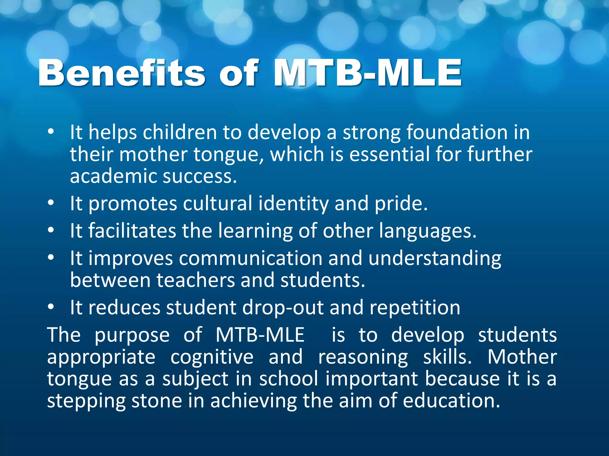 Benefits of MTB-MLE
• It helps children to develop a strong foundation in
their mother tongue, which is essential for further
academic success.
• It promotes cultural identity and pride.
• It facilitates the learning of other languages.
• It improves communication and understanding
between teachers and students.
• It reduces student drop-out and repetition
The purpose of MTB-MLE is to develop students
appropriate cognitive and reasoning skills. Mother
tongue as a subject in school important because it is a
stepping stone in achieving the aim of education.
 