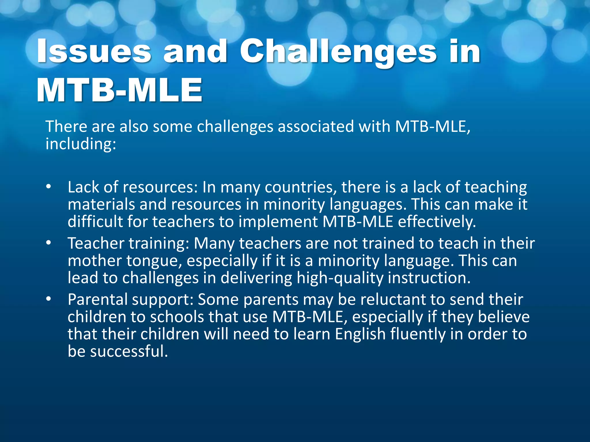 Issues and Challenges in
MTB-MLE
There are also some challenges associated with MTB-MLE,
including:
• Lack of resources: In many countries, there is a lack of teaching
materials and resources in minority languages. This can make it
difficult for teachers to implement MTB-MLE effectively.
• Teacher training: Many teachers are not trained to teach in their
mother tongue, especially if it is a minority language. This can
lead to challenges in delivering high-quality instruction.
• Parental support: Some parents may be reluctant to send their
children to schools that use MTB-MLE, especially if they believe
that their children will need to learn English fluently in order to
be successful.
 
