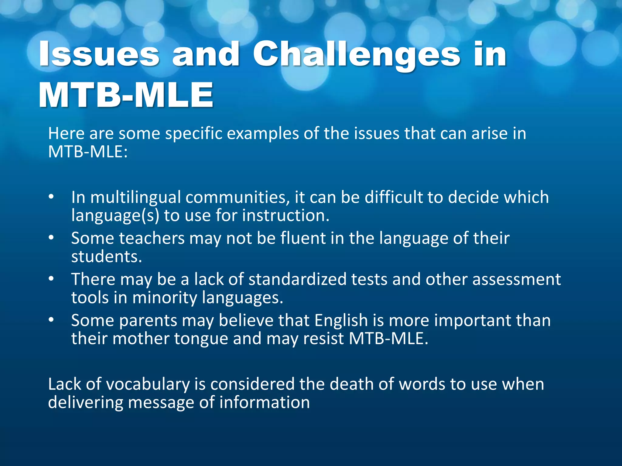 Issues and Challenges in
MTB-MLE
Here are some specific examples of the issues that can arise in
MTB-MLE:
• In multilingual communities, it can be difficult to decide which
language(s) to use for instruction.
• Some teachers may not be fluent in the language of their
students.
• There may be a lack of standardized tests and other assessment
tools in minority languages.
• Some parents may believe that English is more important than
their mother tongue and may resist MTB-MLE.
Lack of vocabulary is considered the death of words to use when
delivering message of information
 