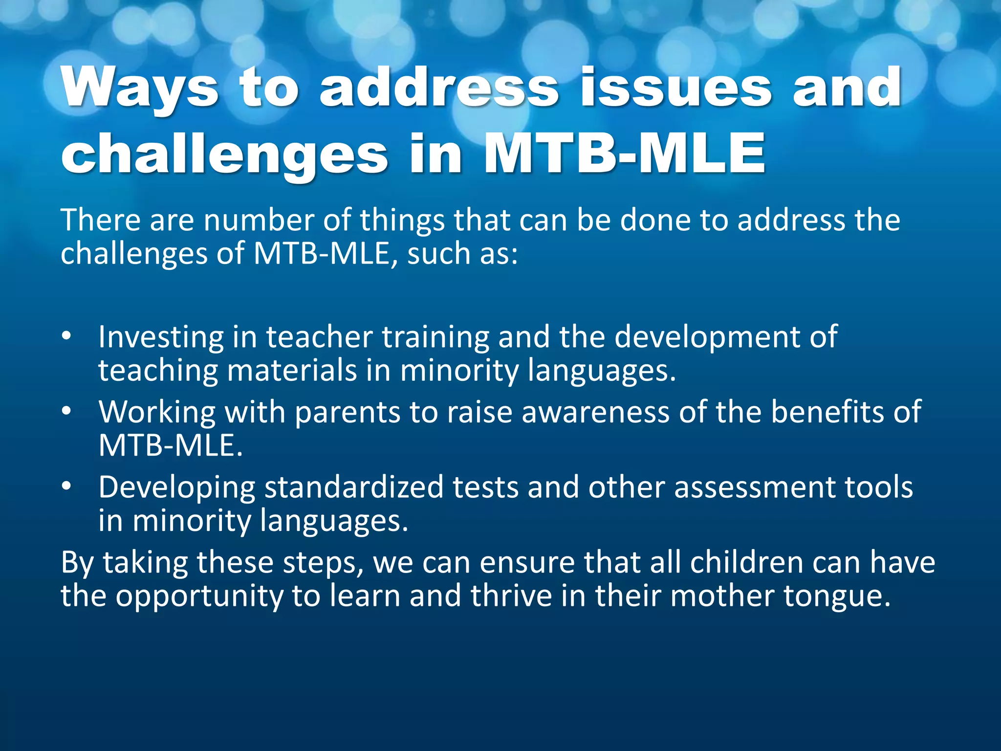 Ways to address issues and
challenges in MTB-MLE
There are number of things that can be done to address the
challenges of MTB-MLE, such as:
• Investing in teacher training and the development of
teaching materials in minority languages.
• Working with parents to raise awareness of the benefits of
MTB-MLE.
• Developing standardized tests and other assessment tools
in minority languages.
By taking these steps, we can ensure that all children can have
the opportunity to learn and thrive in their mother tongue.
 