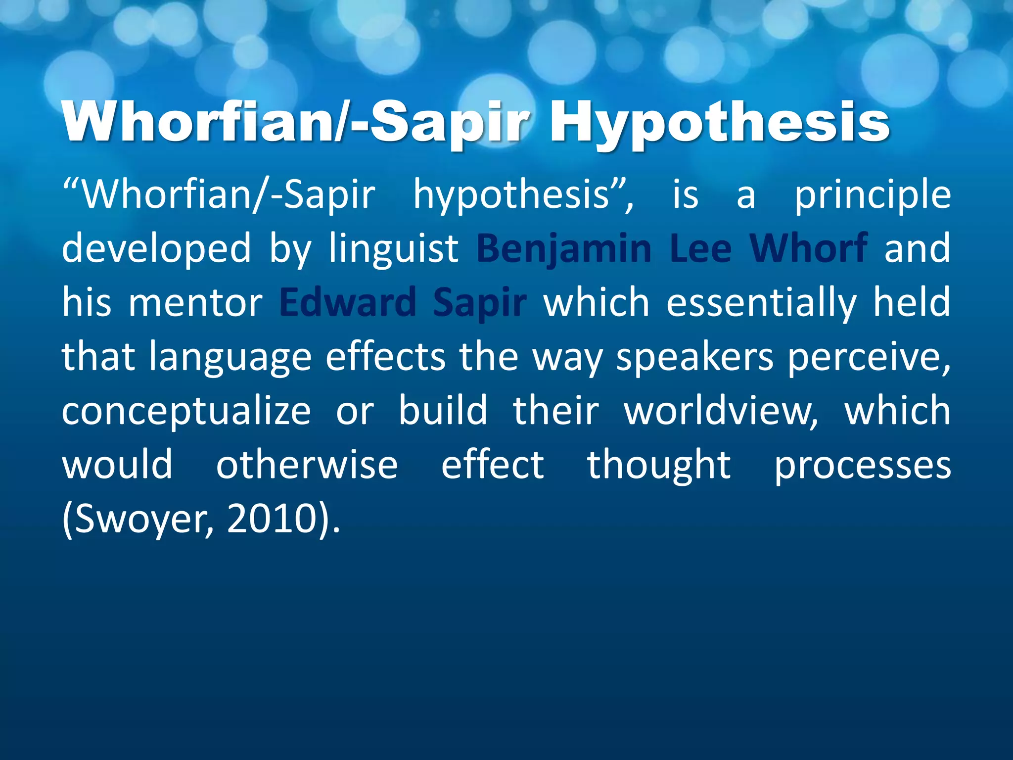 Whorfian/-Sapir Hypothesis
“Whorfian/-Sapir hypothesis”, is a principle
developed by linguist Benjamin Lee Whorf and
his mentor Edward Sapir which essentially held
that language effects the way speakers perceive,
conceptualize or build their worldview, which
would otherwise effect thought processes
(Swoyer, 2010).
 