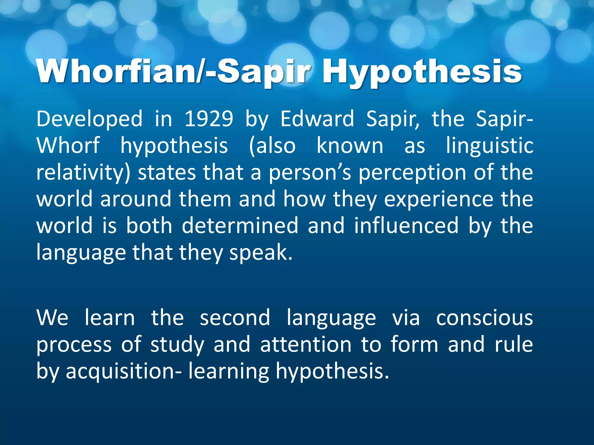 Whorfian/-Sapir Hypothesis
Developed in 1929 by Edward Sapir, the Sapir-
Whorf hypothesis (also known as linguistic
relativity) states that a person’s perception of the
world around them and how they experience the
world is both determined and influenced by the
language that they speak.
We learn the second language via conscious
process of study and attention to form and rule
by acquisition- learning hypothesis.
 
