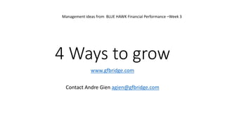 4 Ways to grow
www.gfbridge.com
Contact Andre Gien agien@gfbridge.com
Management ideas from BLUE HAWK Financial Performance –Week 3
 