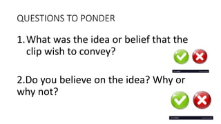 QUESTIONS TO PONDER
1.What was the idea or belief that the
clip wish to convey?
2.Do you believe on the idea? Why or
why not?
 