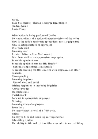 Week3
Task Statements: Human Resource Receptionist
Student Name
Rocio Franz
What action is being performed (verb)
To whom/what is the action directed (receiver of the verb)
How is the action performed (procedure, tools, equipment)
Why is action performed (purpose)
Distribute mail
Incoming mail
Receive delivery from Mail room |
Distribute mail to the appropriate employees |
Schedule appointments
Schedule appointments for HR director
| Schedule appointments in outlook
Schedule meeting for HR Director with employees or other
contacts.
Corresponding
Incoming inquires
| Use of word and excel
Initiate responses to incoming inquiries
Answer Phones
Incoming calls
Switchboard
Forward to appropriate employee
Greeting|
Incoming clients/employees
Front desk
To insure hospitality at the front desk.
Filing
Employee files and incoming correspondence
Files/filing system
The ability to file and retrieve files as needed in current filing
 