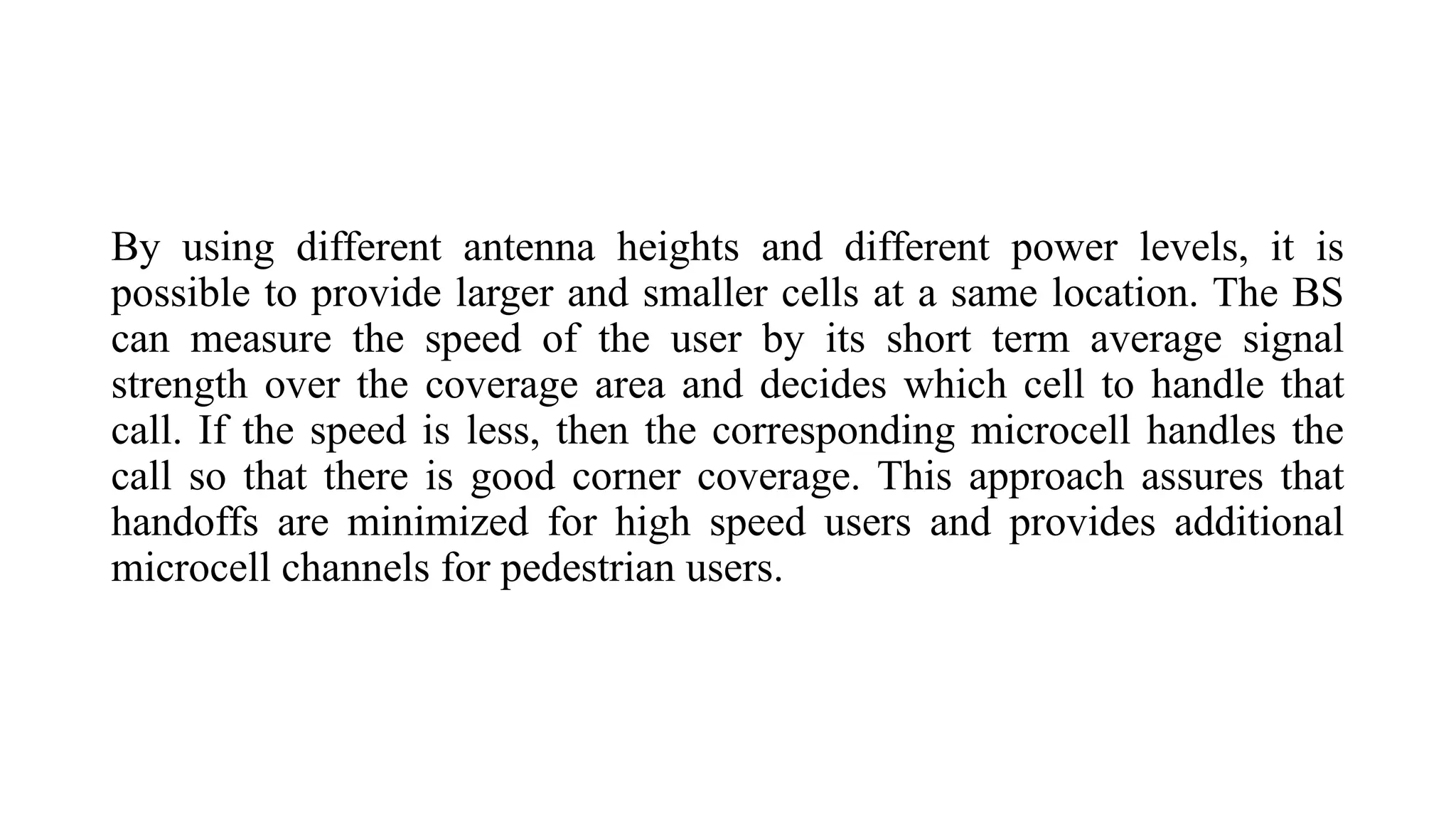 By using different antenna heights and different power levels, it is
possible to provide larger and smaller cells at a same location. The BS
can measure the speed of the user by its short term average signal
strength over the coverage area and decides which cell to handle that
call. If the speed is less, then the corresponding microcell handles the
call so that there is good corner coverage. This approach assures that
handoffs are minimized for high speed users and provides additional
microcell channels for pedestrian users.
 