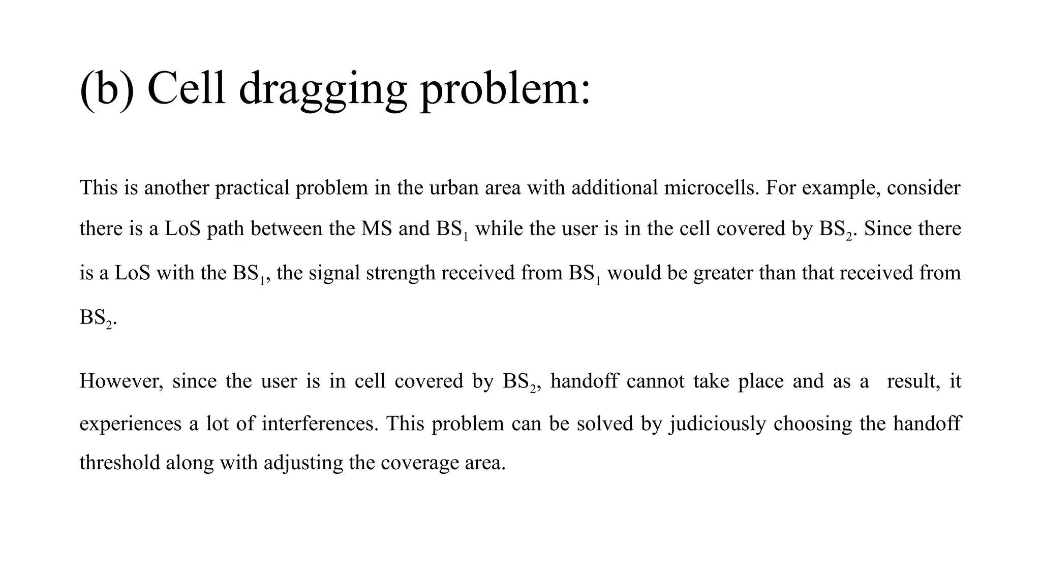 (b) Cell dragging problem:
This is another practical problem in the urban area with additional microcells. For example, consider
there is a LoS path between the MS and BS1 while the user is in the cell covered by BS2. Since there
is a LoS with the BS1, the signal strength received from BS1 would be greater than that received from
BS2.
However, since the user is in cell covered by BS2, handoff cannot take place and as a result, it
experiences a lot of interferences. This problem can be solved by judiciously choosing the handoff
threshold along with adjusting the coverage area.
 