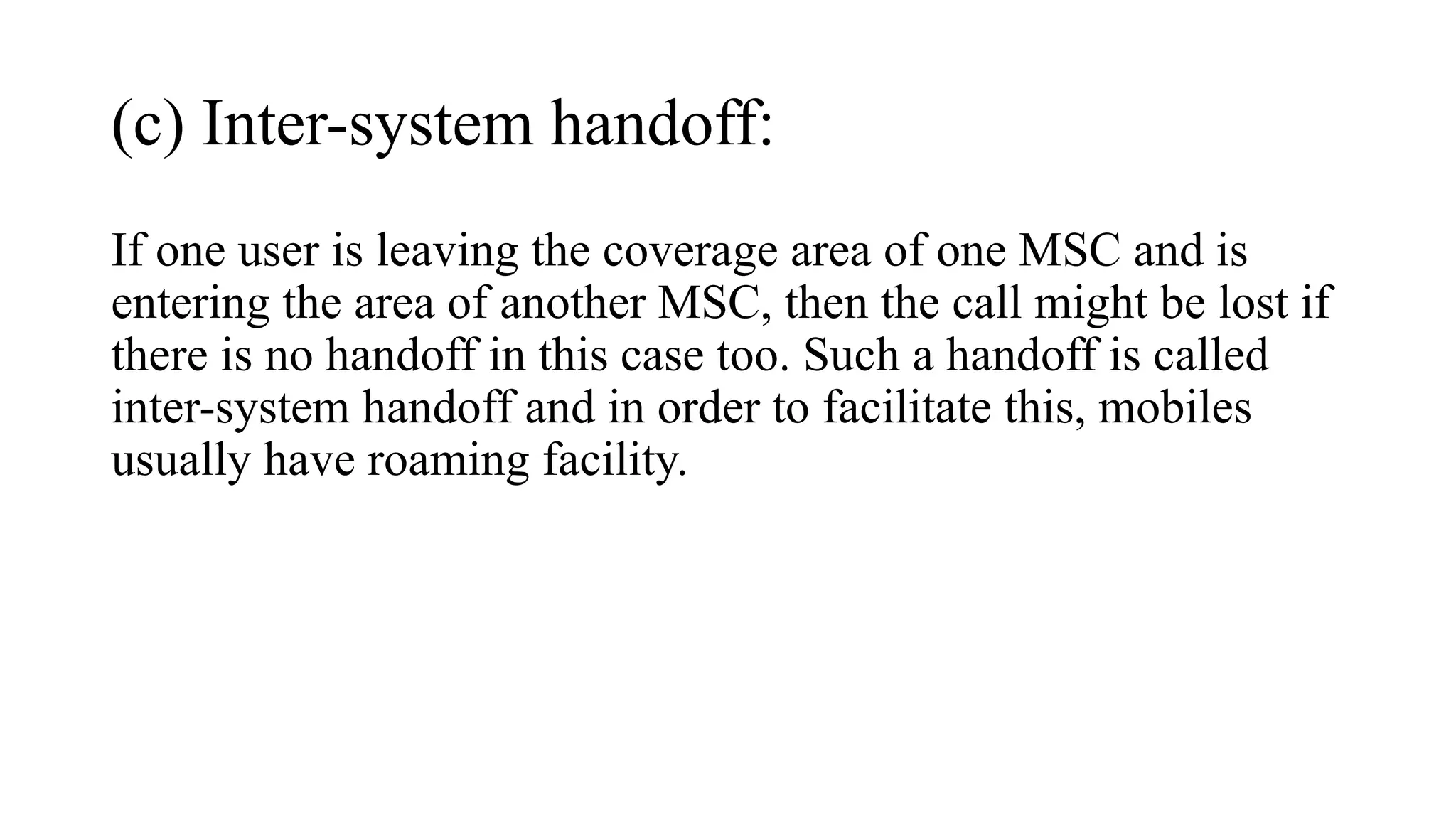 (c) Inter-system handoff:
If one user is leaving the coverage area of one MSC and is
entering the area of another MSC, then the call might be lost if
there is no handoff in this case too. Such a handoff is called
inter-system handoff and in order to facilitate this, mobiles
usually have roaming facility.
 
