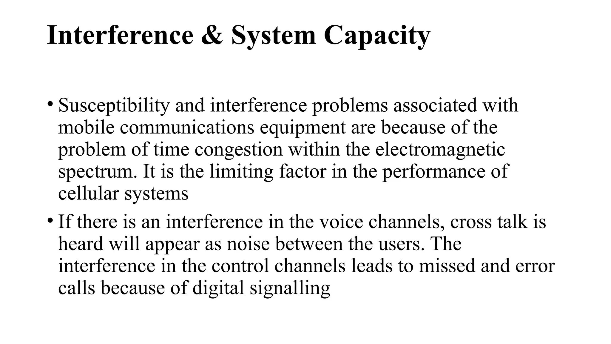 Interference & System Capacity
• Susceptibility and interference problems associated with
mobile communications equipment are because of the
problem of time congestion within the electromagnetic
spectrum. It is the limiting factor in the performance of
cellular systems
• If there is an interference in the voice channels, cross talk is
heard will appear as noise between the users. The
interference in the control channels leads to missed and error
calls because of digital signalling
 