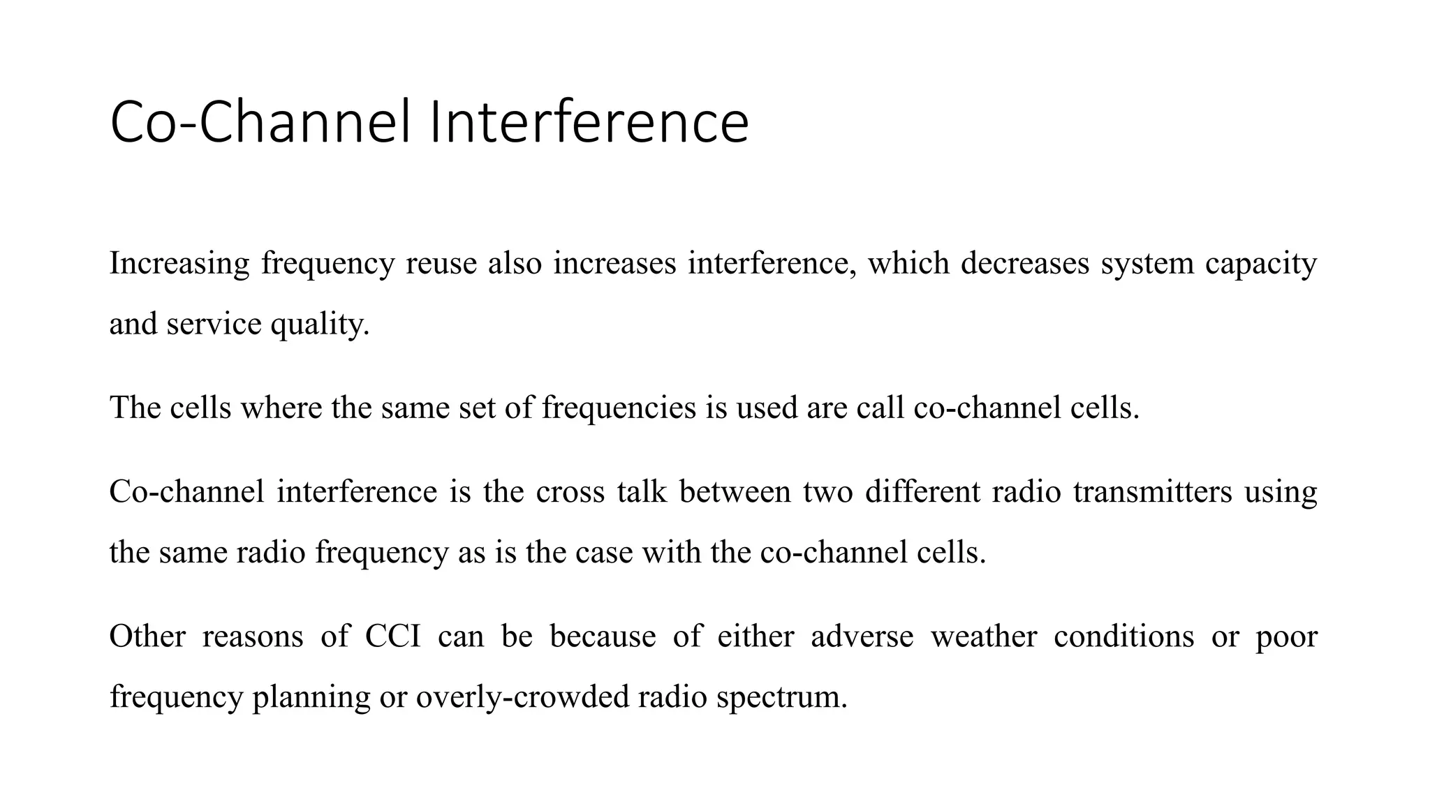 Co-Channel Interference
Increasing frequency reuse also increases interference, which decreases system capacity
and service quality.
The cells where the same set of frequencies is used are call co-channel cells.
Co-channel interference is the cross talk between two different radio transmitters using
the same radio frequency as is the case with the co-channel cells.
Other reasons of CCI can be because of either adverse weather conditions or poor
frequency planning or overly-crowded radio spectrum.
 