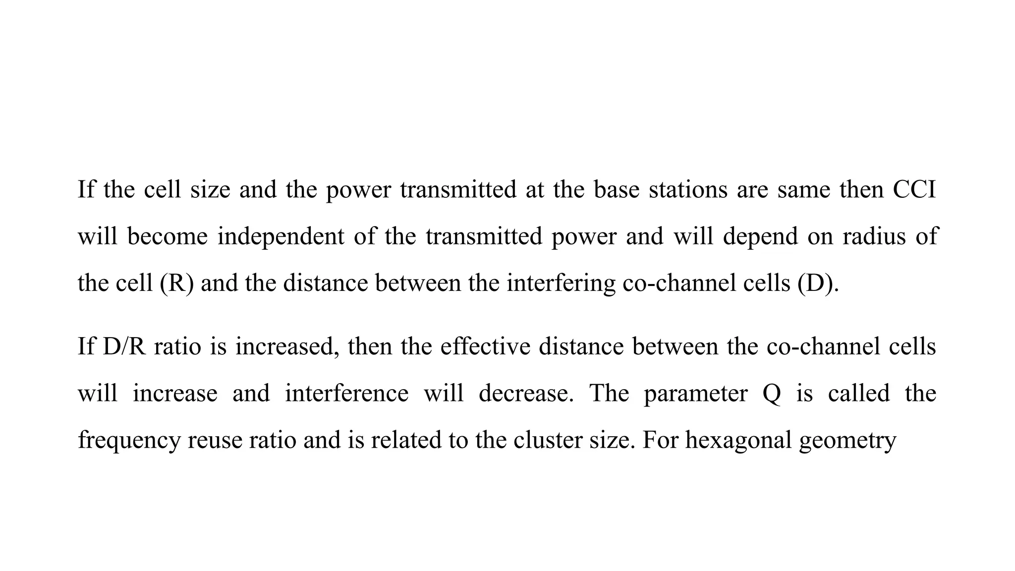 If the cell size and the power transmitted at the base stations are same then CCI
will become independent of the transmitted power and will depend on radius of
the cell (R) and the distance between the interfering co-channel cells (D).
If D/R ratio is increased, then the effective distance between the co-channel cells
will increase and interference will decrease. The parameter Q is called the
frequency reuse ratio and is related to the cluster size. For hexagonal geometry
 