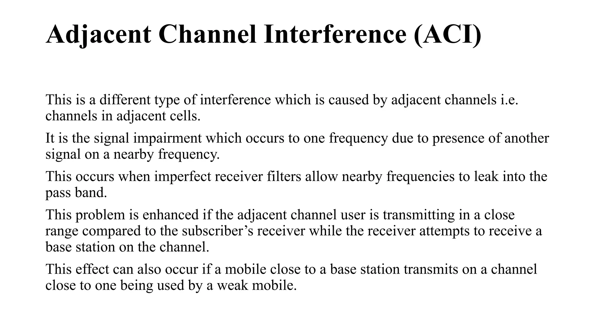 Adjacent Channel Interference (ACI)
This is a different type of interference which is caused by adjacent channels i.e.
channels in adjacent cells.
It is the signal impairment which occurs to one frequency due to presence of another
signal on a nearby frequency.
This occurs when imperfect receiver filters allow nearby frequencies to leak into the
pass band.
This problem is enhanced if the adjacent channel user is transmitting in a close
range compared to the subscriber’s receiver while the receiver attempts to receive a
base station on the channel.
This effect can also occur if a mobile close to a base station transmits on a channel
close to one being used by a weak mobile.
 
