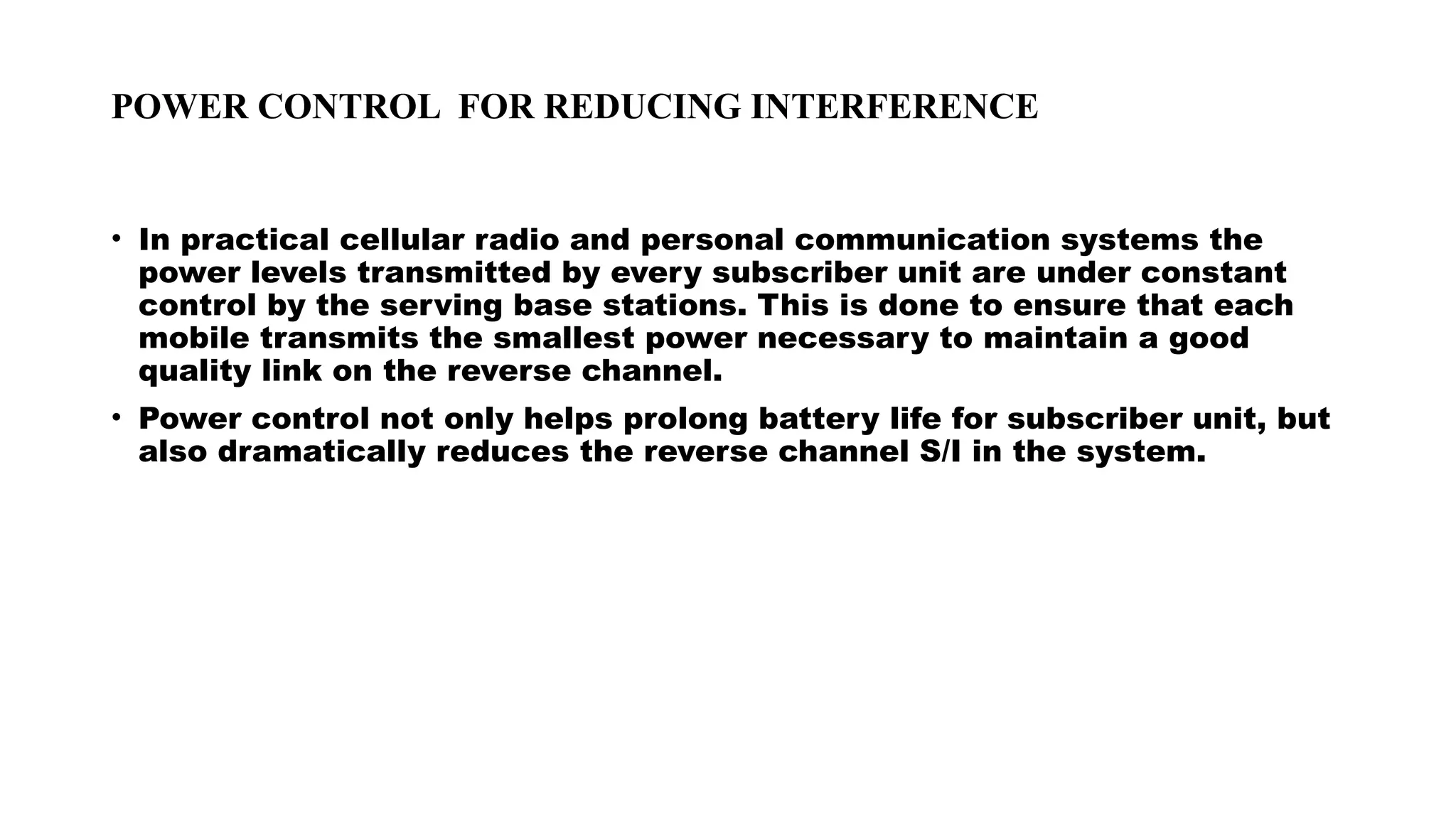POWER CONTROL FOR REDUCING INTERFERENCE
• In practical cellular radio and personal communication systems the
power levels transmitted by every subscriber unit are under constant
control by the serving base stations. This is done to ensure that each
mobile transmits the smallest power necessary to maintain a good
quality link on the reverse channel.
• Power control not only helps prolong battery life for subscriber unit, but
also dramatically reduces the reverse channel S/I in the system.
 
