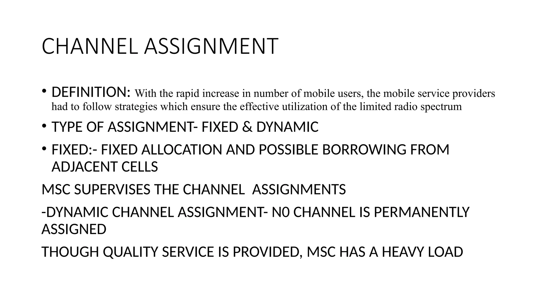 CHANNEL ASSIGNMENT
• DEFINITION: With the rapid increase in number of mobile users, the mobile service providers
had to follow strategies which ensure the effective utilization of the limited radio spectrum
• TYPE OF ASSIGNMENT- FIXED & DYNAMIC
• FIXED:- FIXED ALLOCATION AND POSSIBLE BORROWING FROM
ADJACENT CELLS
MSC SUPERVISES THE CHANNEL ASSIGNMENTS
-DYNAMIC CHANNEL ASSIGNMENT- N0 CHANNEL IS PERMANENTLY
ASSIGNED
THOUGH QUALITY SERVICE IS PROVIDED, MSC HAS A HEAVY LOAD
 