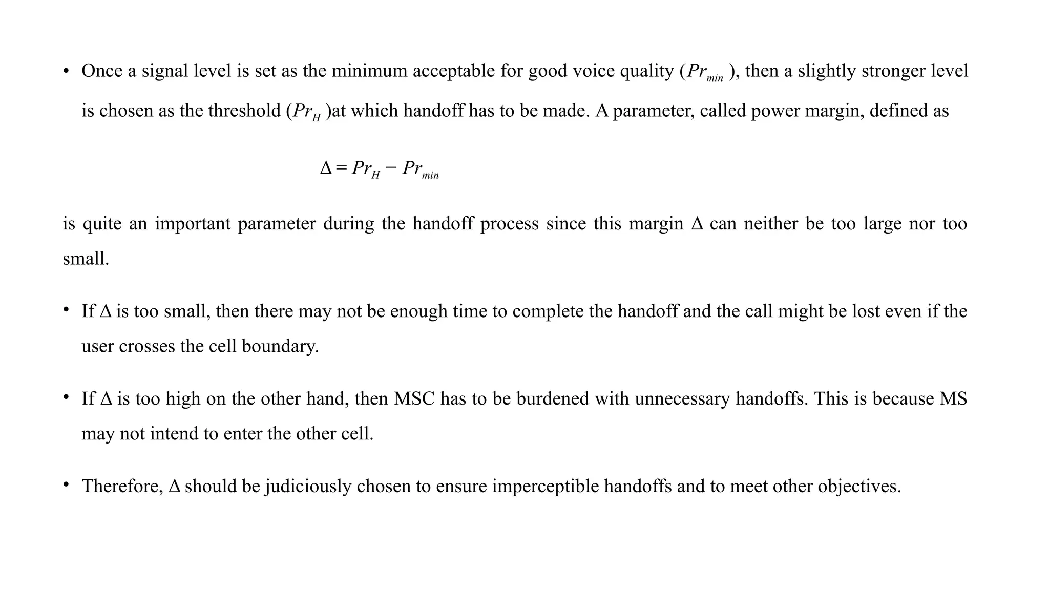 • Once a signal level is set as the minimum acceptable for good voice quality (Prmin ), then a slightly stronger level
is chosen as the threshold (PrH )at which handoff has to be made. A parameter, called power margin, defined as
Δ = PrH − Prmin
is quite an important parameter during the handoff process since this margin Δ can neither be too large nor too
small.
• If Δ is too small, then there may not be enough time to complete the handoff and the call might be lost even if the
user crosses the cell boundary.
• If Δ is too high on the other hand, then MSC has to be burdened with unnecessary handoffs. This is because MS
may not intend to enter the other cell.
• Therefore, Δ should be judiciously chosen to ensure imperceptible handoffs and to meet other objectives.
 