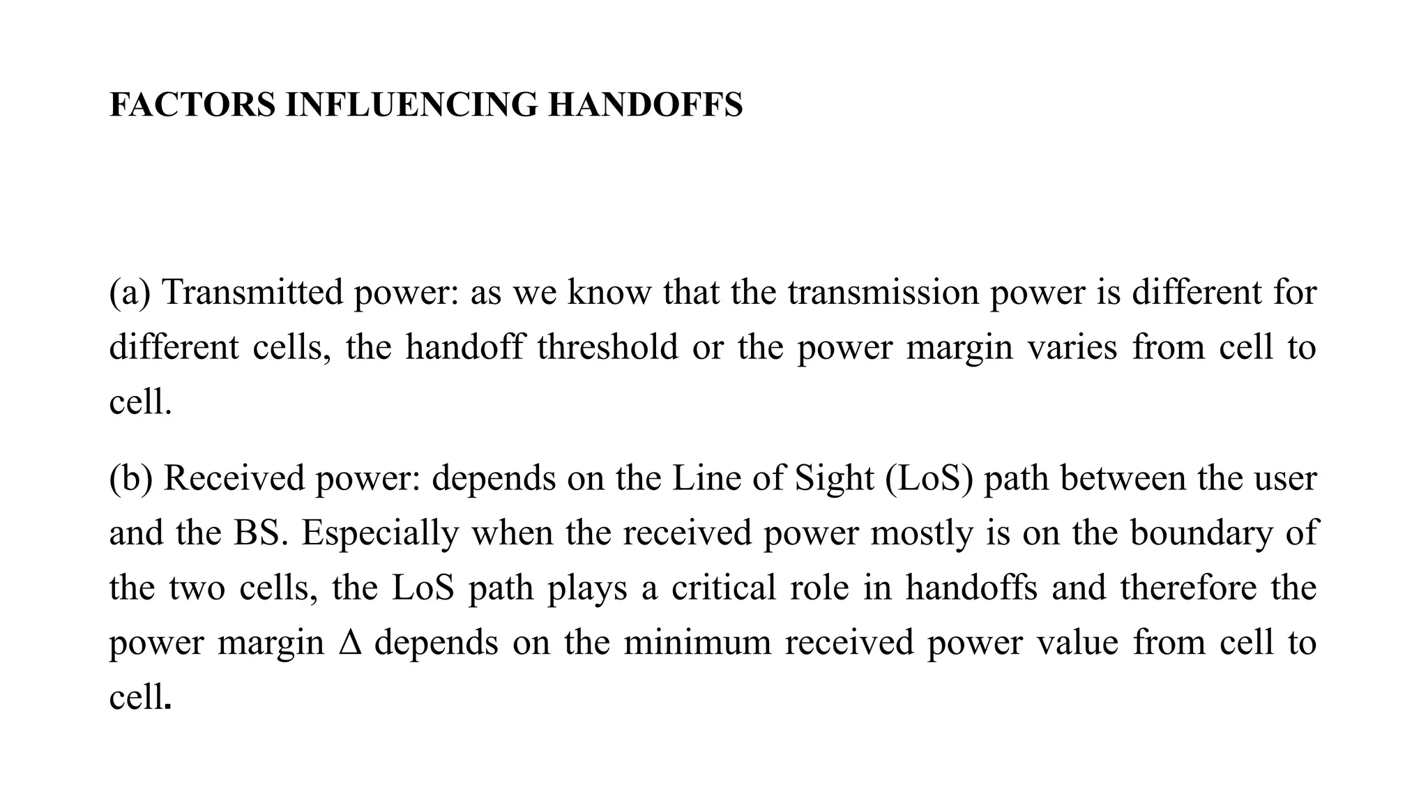 FACTORS INFLUENCING HANDOFFS
(a) Transmitted power: as we know that the transmission power is different for
different cells, the handoff threshold or the power margin varies from cell to
cell.
(b) Received power: depends on the Line of Sight (LoS) path between the user
and the BS. Especially when the received power mostly is on the boundary of
the two cells, the LoS path plays a critical role in handoffs and therefore the
power margin Δ depends on the minimum received power value from cell to
cell.
 