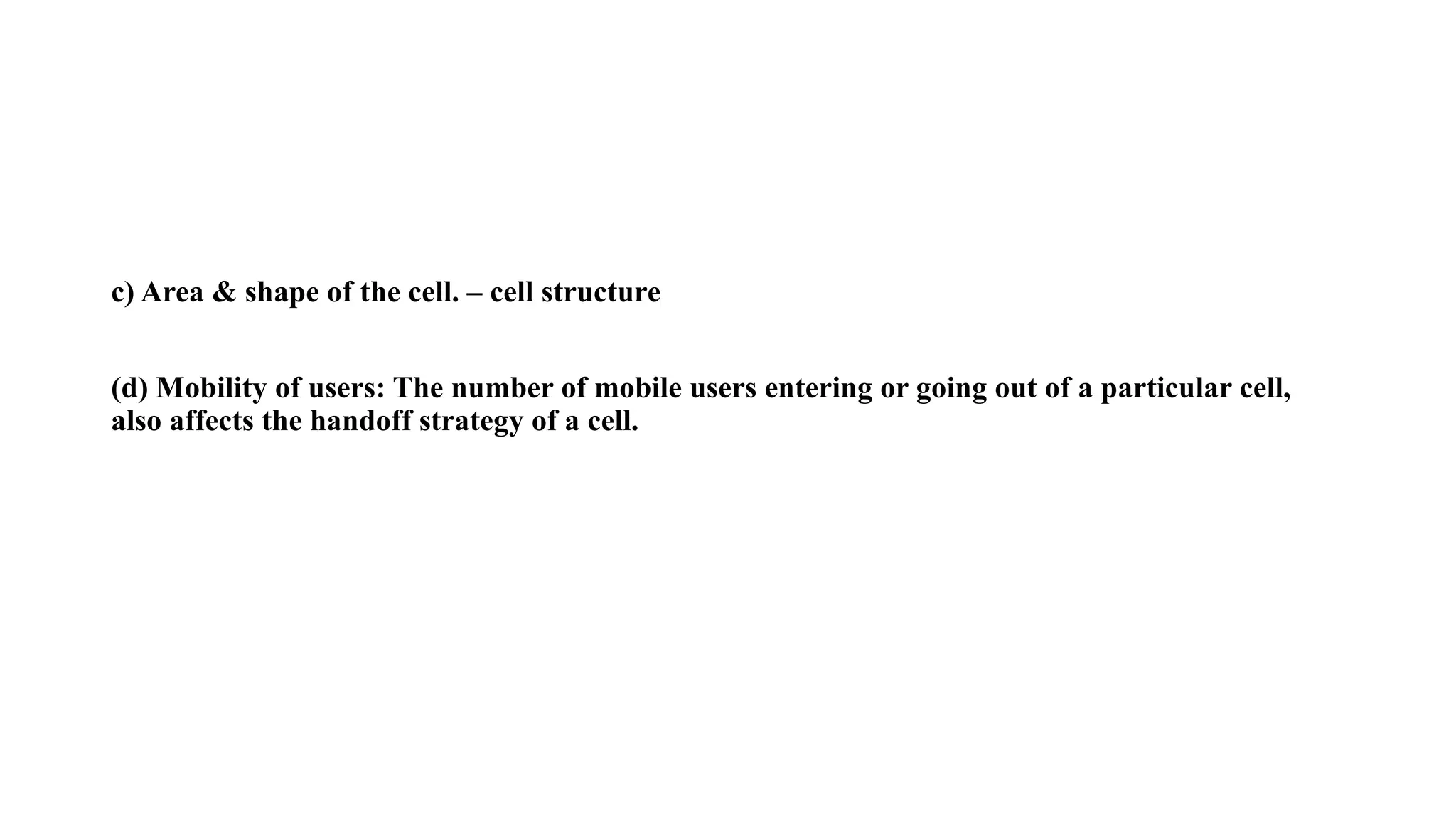 c) Area & shape of the cell. – cell structure
(d) Mobility of users: The number of mobile users entering or going out of a particular cell,
also affects the handoff strategy of a cell.
 