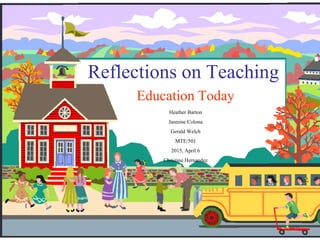 Reflections on Teaching
Education Today
Heather Barton
Jasmine Colona
Gerald Welch
MTE/501
2015, April 6
Christine Hernandez
 
