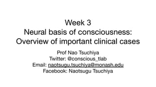 Week 3
Neural basis of consciousness:
Overview of important clinical cases
Prof Nao Tsuchiya
Twitter: @conscious_tlab
Email: naotsugu.tsuchiya@monash.edu
Facebook: Naotsugu Tsuchiya
 