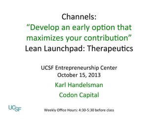 Channels:	
  
“Develop	
  an	
  early	
  op1on	
  that	
  
maximizes	
  your	
  contribu1on”	
  
Value Propositions
Lean	
  Launchpad:	
  Therapeu1cs	
  
Lean Launchpad: Digital Health
	
  
UCSF Entrepreneurship Center
UCSF	
  Entrepreneurship	
  Center	
  
October 1, 2013
October	
  15,	
  2013	
  

	
  
Karl	
  Handelsman	
  
Abhas Gupta, MD
Codon	
  Capital	
  	
  
Mohr Davidow Ventures
@abhasguptamd

Weekly	
  Oﬃce	
  Hours:	
  4:30-­‐5:30	
  before	
  class	
  

 