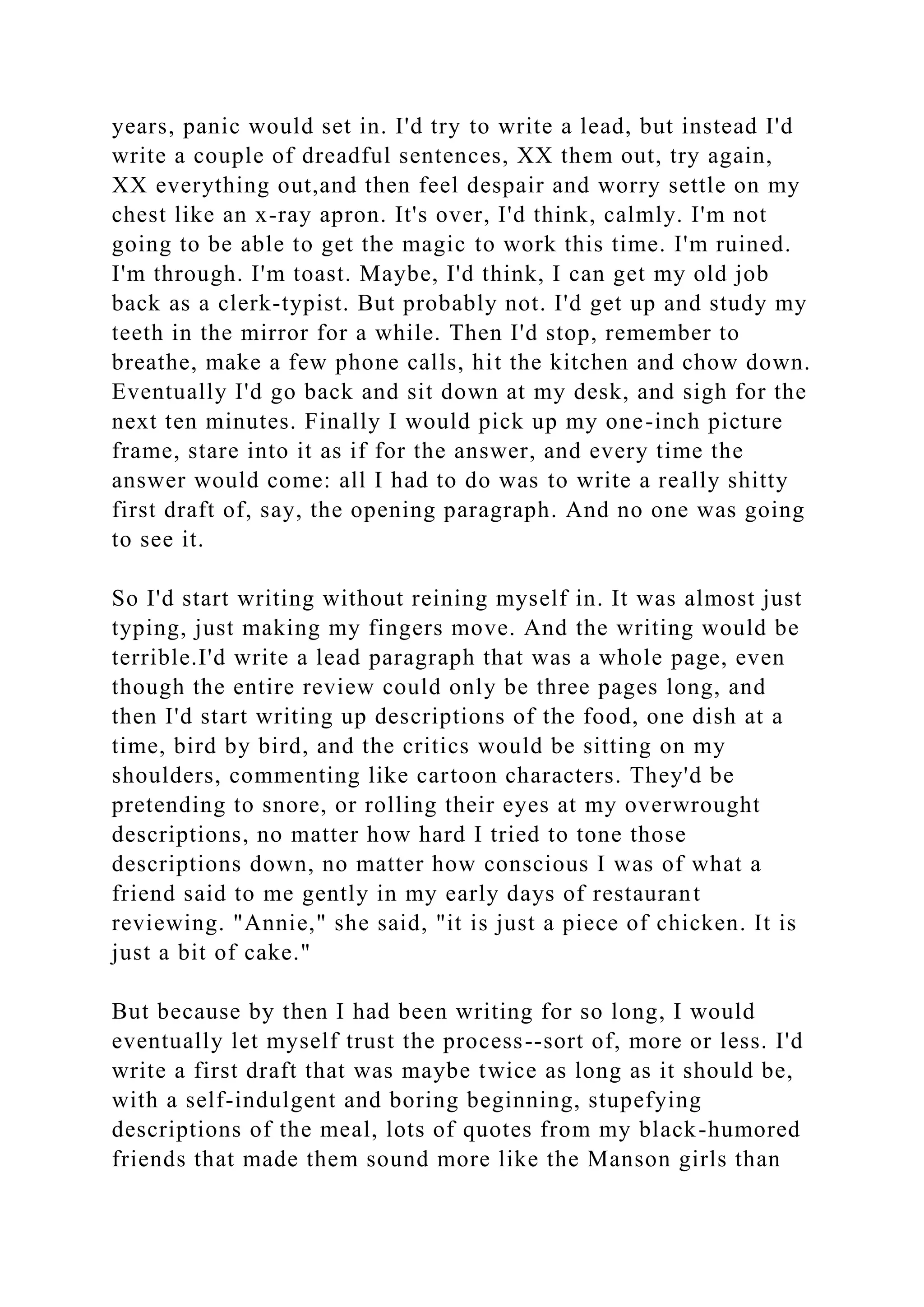 years, panic would set in. I'd try to write a lead, but instead I'd
write a couple of dreadful sentences, XX them out, try again,
XX everything out,and then feel despair and worry settle on my
chest like an x-ray apron. It's over, I'd think, calmly. I'm not
going to be able to get the magic to work this time. I'm ruined.
I'm through. I'm toast. Maybe, I'd think, I can get my old job
back as a clerk-typist. But probably not. I'd get up and study my
teeth in the mirror for a while. Then I'd stop, remember to
breathe, make a few phone calls, hit the kitchen and chow down.
Eventually I'd go back and sit down at my desk, and sigh for the
next ten minutes. Finally I would pick up my one-inch picture
frame, stare into it as if for the answer, and every time the
answer would come: all I had to do was to write a really shitty
first draft of, say, the opening paragraph. And no one was going
to see it.
So I'd start writing without reining myself in. It was almost just
typing, just making my fingers move. And the writing would be
terrible.I'd write a lead paragraph that was a whole page, even
though the entire review could only be three pages long, and
then I'd start writing up descriptions of the food, one dish at a
time, bird by bird, and the critics would be sitting on my
shoulders, commenting like cartoon characters. They'd be
pretending to snore, or rolling their eyes at my overwrought
descriptions, no matter how hard I tried to tone those
descriptions down, no matter how conscious I was of what a
friend said to me gently in my early days of restaurant
reviewing. "Annie," she said, "it is just a piece of chicken. It is
just a bit of cake."
But because by then I had been writing for so long, I would
eventually let myself trust the process--sort of, more or less. I'd
write a first draft that was maybe twice as long as it should be,
with a self-indulgent and boring beginning, stupefying
descriptions of the meal, lots of quotes from my black-humored
friends that made them sound more like the Manson girls than
 