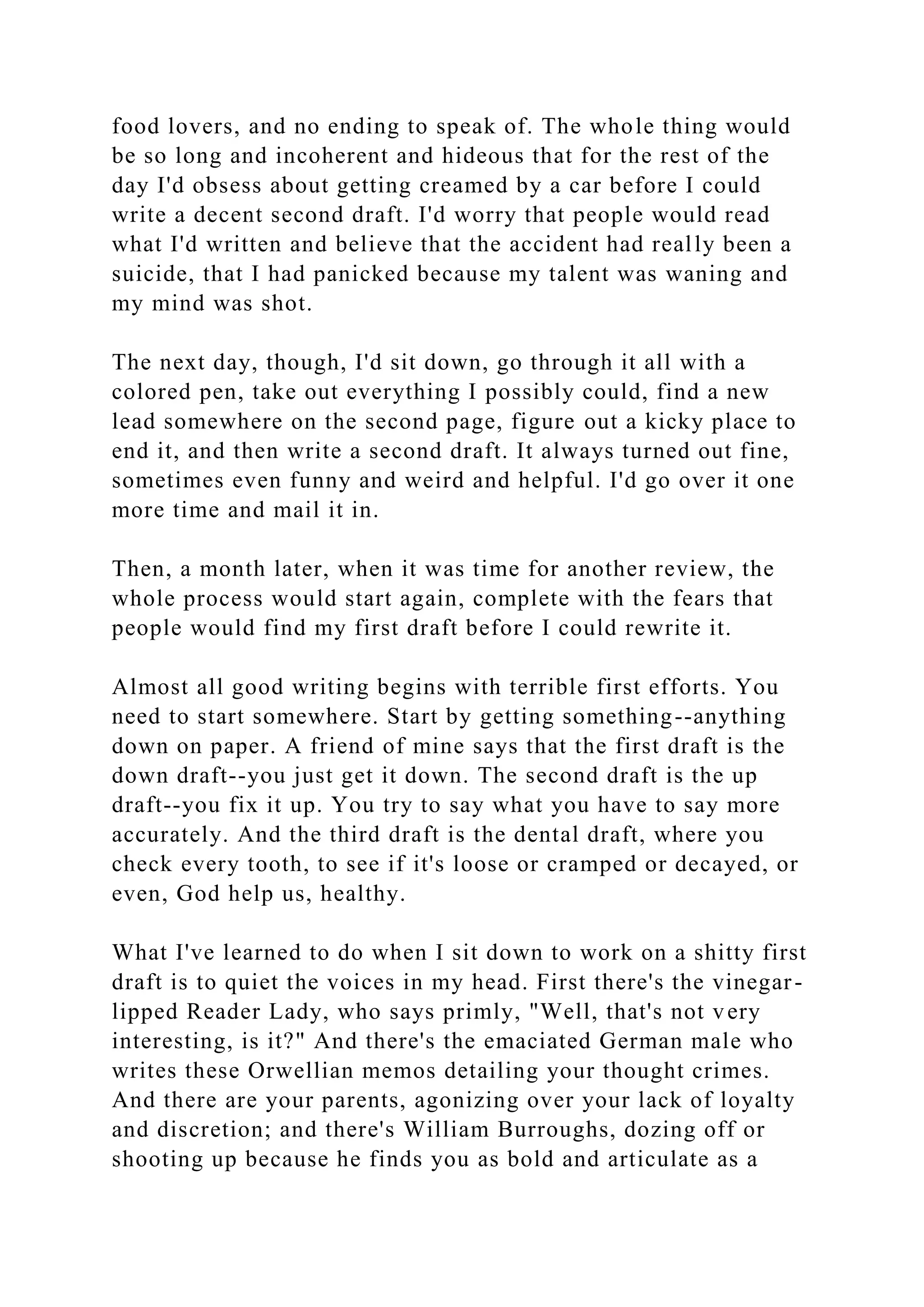 food lovers, and no ending to speak of. The whole thing would
be so long and incoherent and hideous that for the rest of the
day I'd obsess about getting creamed by a car before I could
write a decent second draft. I'd worry that people would read
what I'd written and believe that the accident had really been a
suicide, that I had panicked because my talent was waning and
my mind was shot.
The next day, though, I'd sit down, go through it all with a
colored pen, take out everything I possibly could, find a new
lead somewhere on the second page, figure out a kicky place to
end it, and then write a second draft. It always turned out fine,
sometimes even funny and weird and helpful. I'd go over it one
more time and mail it in.
Then, a month later, when it was time for another review, the
whole process would start again, complete with the fears that
people would find my first draft before I could rewrite it.
Almost all good writing begins with terrible first efforts. You
need to start somewhere. Start by getting something--anything
down on paper. A friend of mine says that the first draft is the
down draft--you just get it down. The second draft is the up
draft--you fix it up. You try to say what you have to say more
accurately. And the third draft is the dental draft, where you
check every tooth, to see if it's loose or cramped or decayed, or
even, God help us, healthy.
What I've learned to do when I sit down to work on a shitty first
draft is to quiet the voices in my head. First there's the vinegar-
lipped Reader Lady, who says primly, "Well, that's not very
interesting, is it?" And there's the emaciated German male who
writes these Orwellian memos detailing your thought crimes.
And there are your parents, agonizing over your lack of loyalty
and discretion; and there's William Burroughs, dozing off or
shooting up because he finds you as bold and articulate as a
 