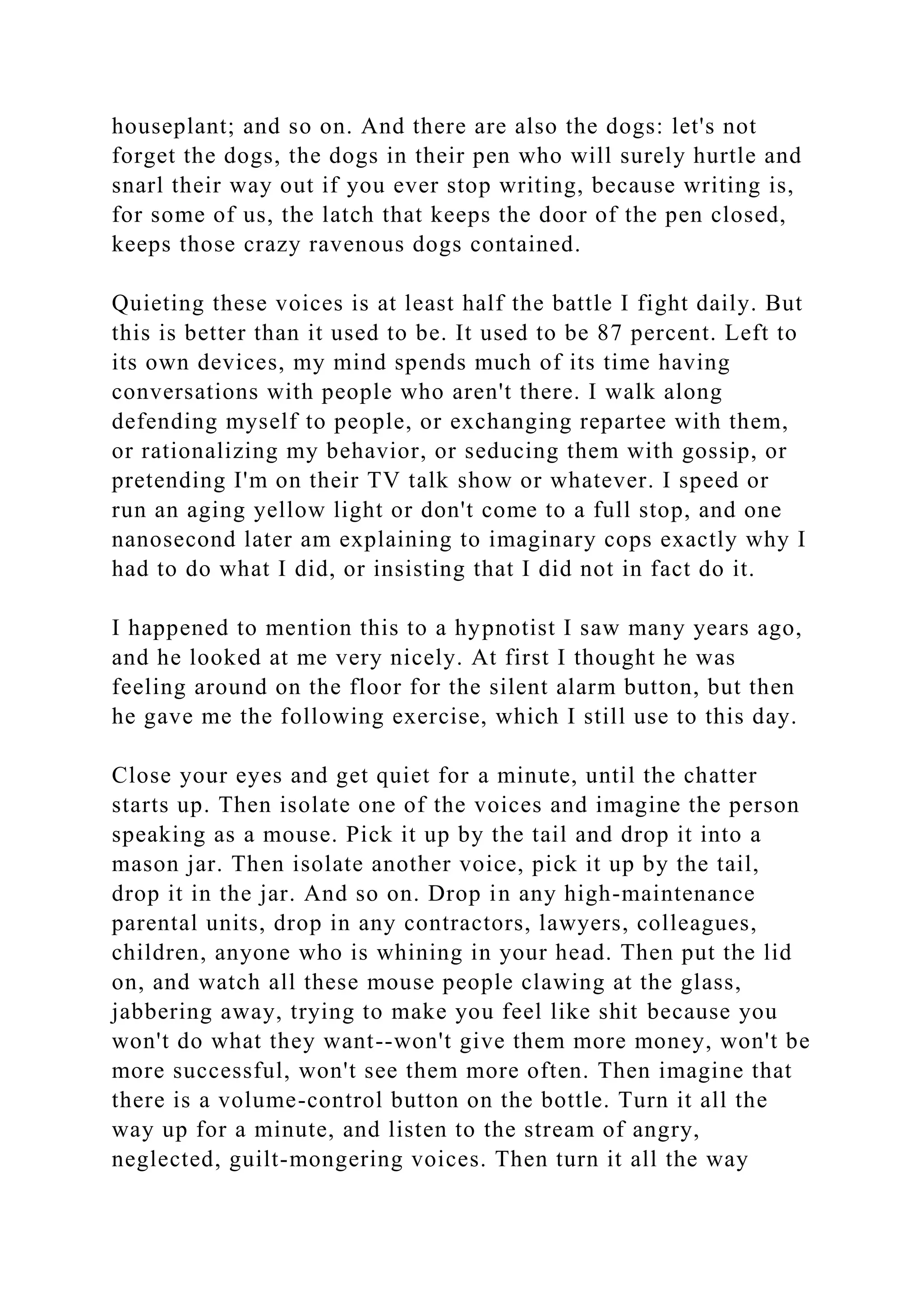 houseplant; and so on. And there are also the dogs: let's not
forget the dogs, the dogs in their pen who will surely hurtle and
snarl their way out if you ever stop writing, because writing is,
for some of us, the latch that keeps the door of the pen closed,
keeps those crazy ravenous dogs contained.
Quieting these voices is at least half the battle I fight daily. But
this is better than it used to be. It used to be 87 percent. Left to
its own devices, my mind spends much of its time having
conversations with people who aren't there. I walk along
defending myself to people, or exchanging repartee with them,
or rationalizing my behavior, or seducing them with gossip, or
pretending I'm on their TV talk show or whatever. I speed or
run an aging yellow light or don't come to a full stop, and one
nanosecond later am explaining to imaginary cops exactly why I
had to do what I did, or insisting that I did not in fact do it.
I happened to mention this to a hypnotist I saw many years ago,
and he looked at me very nicely. At first I thought he was
feeling around on the floor for the silent alarm button, but then
he gave me the following exercise, which I still use to this day.
Close your eyes and get quiet for a minute, until the chatter
starts up. Then isolate one of the voices and imagine the person
speaking as a mouse. Pick it up by the tail and drop it into a
mason jar. Then isolate another voice, pick it up by the tail,
drop it in the jar. And so on. Drop in any high-maintenance
parental units, drop in any contractors, lawyers, colleagues,
children, anyone who is whining in your head. Then put the lid
on, and watch all these mouse people clawing at the glass,
jabbering away, trying to make you feel like shit because you
won't do what they want--won't give them more money, won't be
more successful, won't see them more often. Then imagine that
there is a volume-control button on the bottle. Turn it all the
way up for a minute, and listen to the stream of angry,
neglected, guilt-mongering voices. Then turn it all the way
 