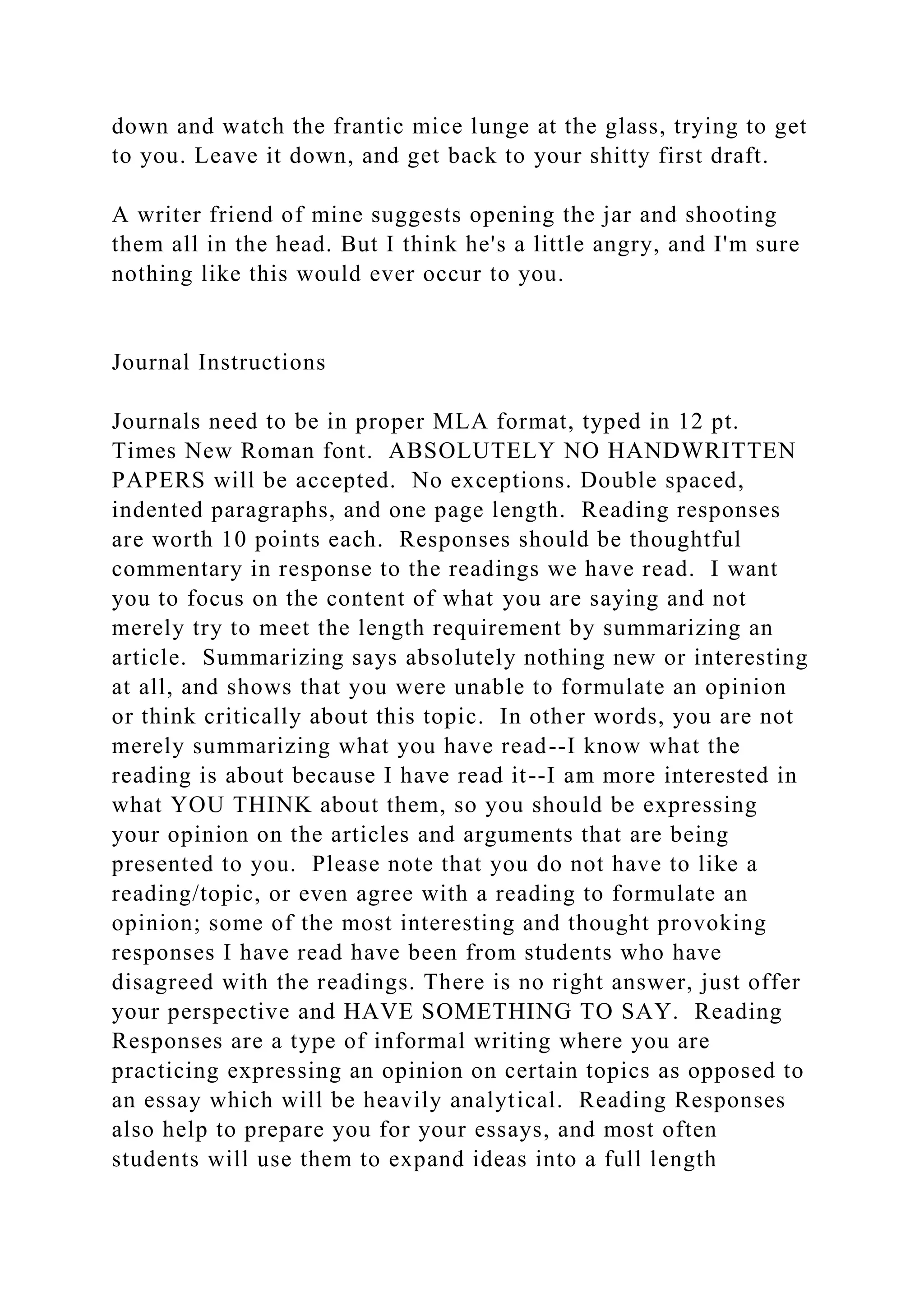 down and watch the frantic mice lunge at the glass, trying to get
to you. Leave it down, and get back to your shitty first draft.
A writer friend of mine suggests opening the jar and shooting
them all in the head. But I think he's a little angry, and I'm sure
nothing like this would ever occur to you.
Journal Instructions
Journals need to be in proper MLA format, typed in 12 pt.
Times New Roman font. ABSOLUTELY NO HANDWRITTEN
PAPERS will be accepted. No exceptions. Double spaced,
indented paragraphs, and one page length. Reading responses
are worth 10 points each. Responses should be thoughtful
commentary in response to the readings we have read. I want
you to focus on the content of what you are saying and not
merely try to meet the length requirement by summarizing an
article. Summarizing says absolutely nothing new or interesting
at all, and shows that you were unable to formulate an opinion
or think critically about this topic. In other words, you are not
merely summarizing what you have read--I know what the
reading is about because I have read it--I am more interested in
what YOU THINK about them, so you should be expressing
your opinion on the articles and arguments that are being
presented to you. Please note that you do not have to like a
reading/topic, or even agree with a reading to formulate an
opinion; some of the most interesting and thought provoking
responses I have read have been from students who have
disagreed with the readings. There is no right answer, just offer
your perspective and HAVE SOMETHING TO SAY. Reading
Responses are a type of informal writing where you are
practicing expressing an opinion on certain topics as opposed to
an essay which will be heavily analytical. Reading Responses
also help to prepare you for your essays, and most often
students will use them to expand ideas into a full length
 