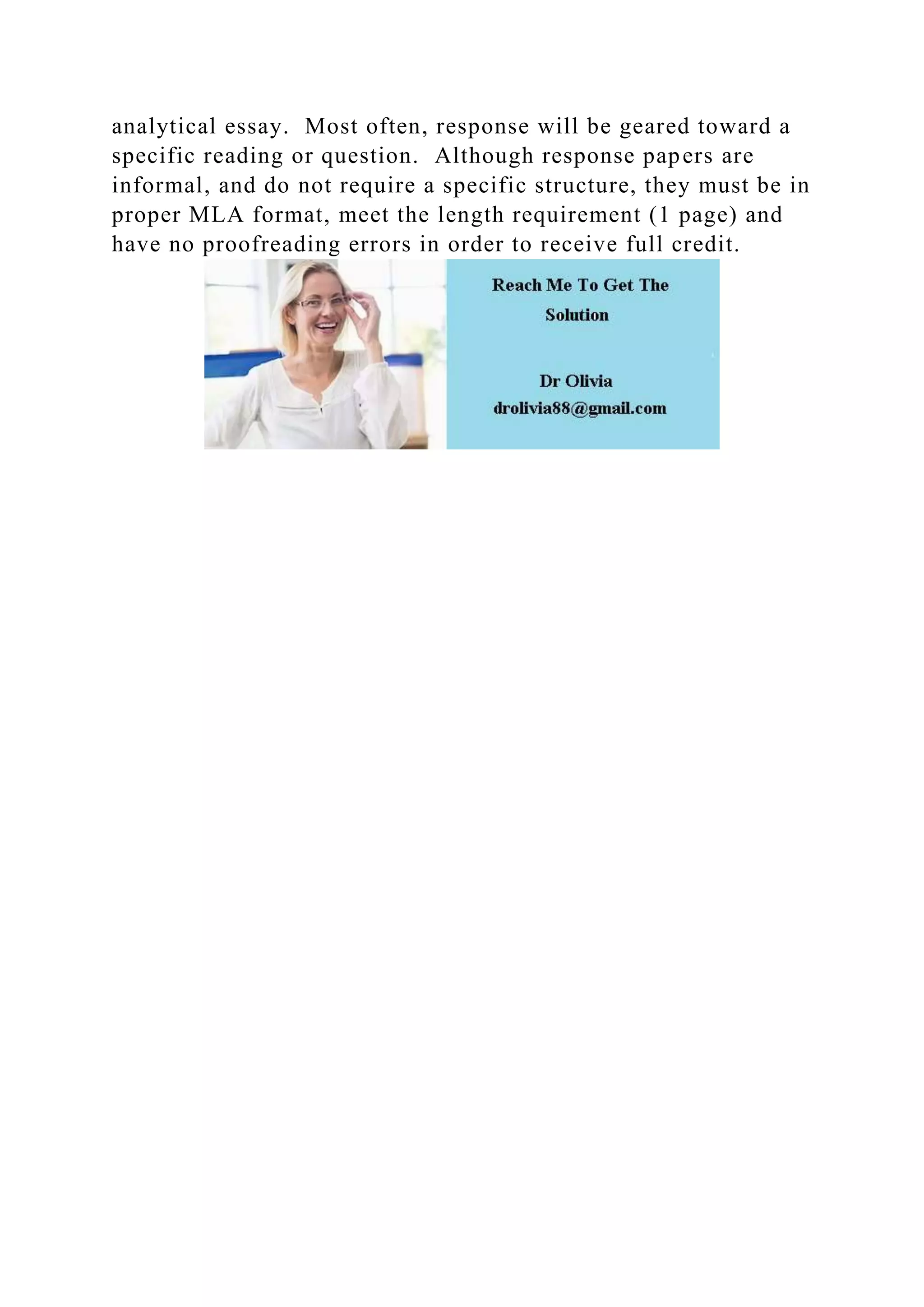 analytical essay. Most often, response will be geared toward a
specific reading or question. Although response papers are
informal, and do not require a specific structure, they must be in
proper MLA format, meet the length requirement (1 page) and
have no proofreading errors in order to receive full credit.
 