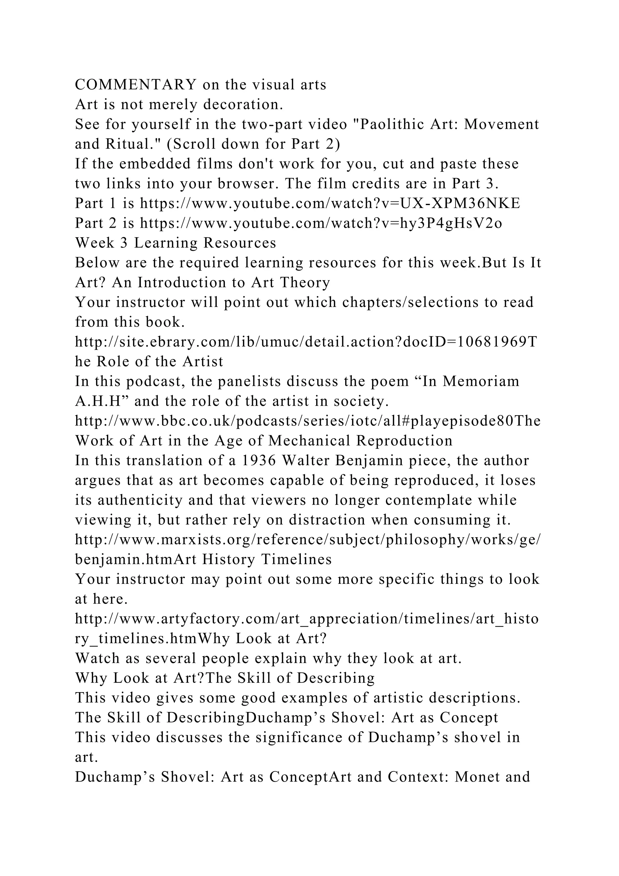 COMMENTARY on the visual arts
Art is not merely decoration.
See for yourself in the two-part video "Paolithic Art: Movement
and Ritual." (Scroll down for Part 2)
If the embedded films don't work for you, cut and paste these
two links into your browser. The film credits are in Part 3.
Part 1 is https://www.youtube.com/watch?v=UX-XPM36NKE
Part 2 is https://www.youtube.com/watch?v=hy3P4gHsV2o
Week 3 Learning Resources
Below are the required learning resources for this week.But Is It
Art? An Introduction to Art Theory
Your instructor will point out which chapters/selections to read
from this book.
http://site.ebrary.com/lib/umuc/detail.action?docID=10681969T
he Role of the Artist
In this podcast, the panelists discuss the poem “In Memoriam
A.H.H” and the role of the artist in society.
http://www.bbc.co.uk/podcasts/series/iotc/all#playepisode80The
Work of Art in the Age of Mechanical Reproduction
In this translation of a 1936 Walter Benjamin piece, the author
argues that as art becomes capable of being reproduced, it loses
its authenticity and that viewers no longer contemplate while
viewing it, but rather rely on distraction when consuming it.
http://www.marxists.org/reference/subject/philosophy/works/ge/
benjamin.htmArt History Timelines
Your instructor may point out some more specific things to look
at here.
http://www.artyfactory.com/art_appreciation/timelines/art_histo
ry_timelines.htmWhy Look at Art?
Watch as several people explain why they look at art.
Why Look at Art?The Skill of Describing
This video gives some good examples of artistic descriptions.
The Skill of DescribingDuchamp’s Shovel: Art as Concept
This video discusses the significance of Duchamp’s shovel in
art.
Duchamp’s Shovel: Art as ConceptArt and Context: Monet and
 