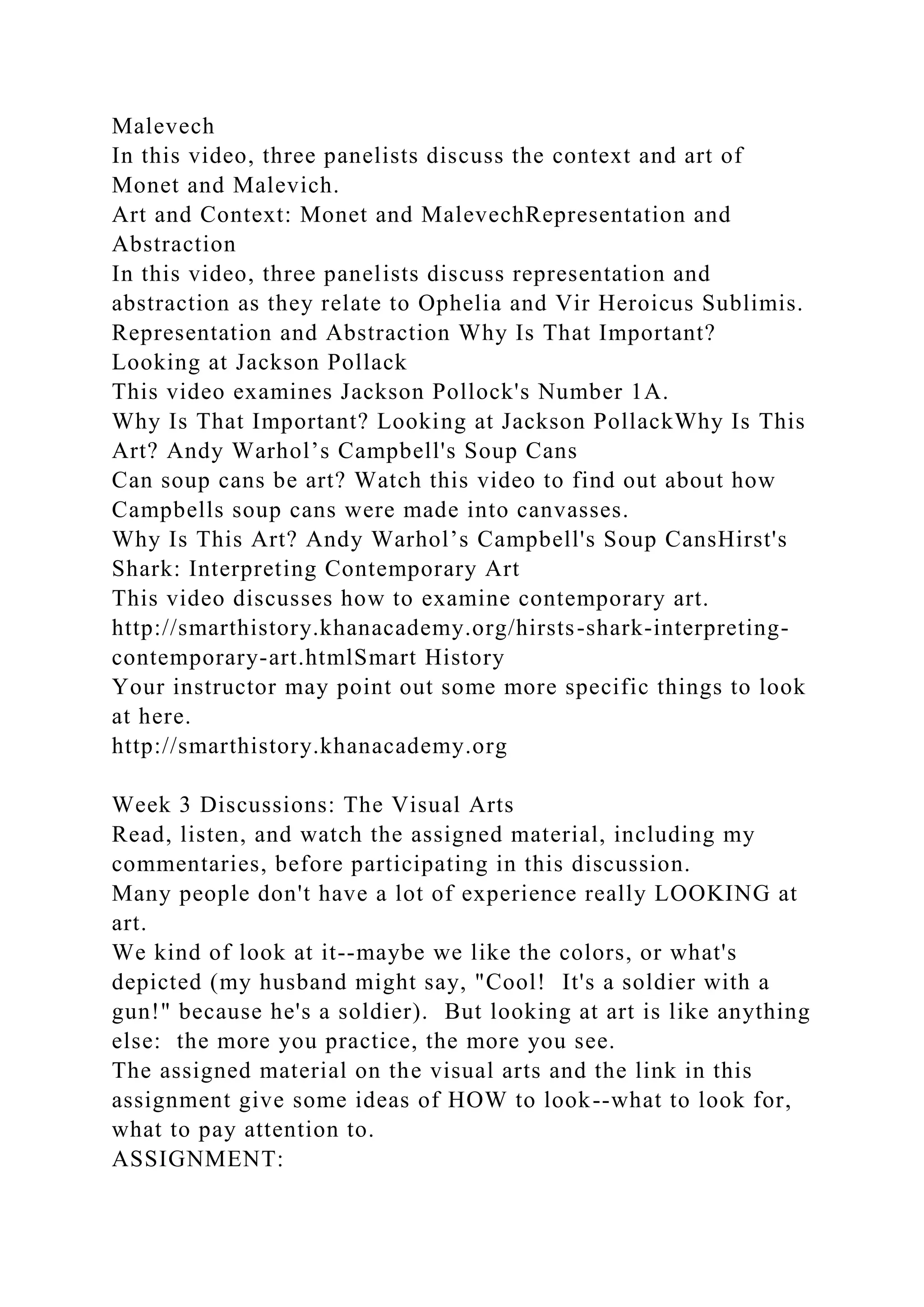 Malevech
In this video, three panelists discuss the context and art of
Monet and Malevich.
Art and Context: Monet and MalevechRepresentation and
Abstraction
In this video, three panelists discuss representation and
abstraction as they relate to Ophelia and Vir Heroicus Sublimis.
Representation and Abstraction Why Is That Important?
Looking at Jackson Pollack
This video examines Jackson Pollock's Number 1A.
Why Is That Important? Looking at Jackson PollackWhy Is This
Art? Andy Warhol’s Campbell's Soup Cans
Can soup cans be art? Watch this video to find out about how
Campbells soup cans were made into canvasses.
Why Is This Art? Andy Warhol’s Campbell's Soup CansHirst's
Shark: Interpreting Contemporary Art
This video discusses how to examine contemporary art.
http://smarthistory.khanacademy.org/hirsts-shark-interpreting-
contemporary-art.htmlSmart History
Your instructor may point out some more specific things to look
at here.
http://smarthistory.khanacademy.org
Week 3 Discussions: The Visual Arts
Read, listen, and watch the assigned material, including my
commentaries, before participating in this discussion.
Many people don't have a lot of experience really LOOKING at
art.
We kind of look at it--maybe we like the colors, or what's
depicted (my husband might say, "Cool! It's a soldier with a
gun!" because he's a soldier). But looking at art is like anything
else: the more you practice, the more you see.
The assigned material on the visual arts and the link in this
assignment give some ideas of HOW to look--what to look for,
what to pay attention to.
ASSIGNMENT:
 