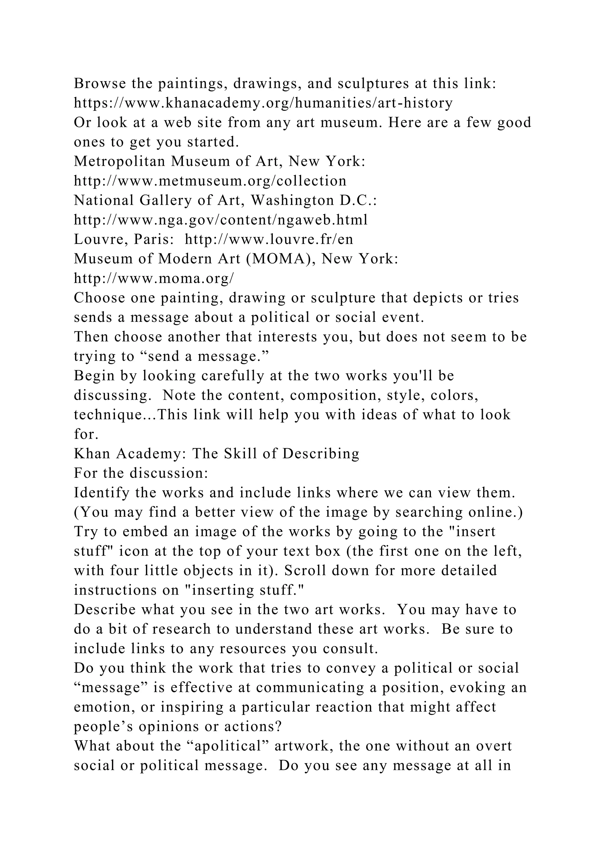 Browse the paintings, drawings, and sculptures at this link:
https://www.khanacademy.org/humanities/art-history
Or look at a web site from any art museum. Here are a few good
ones to get you started.
Metropolitan Museum of Art, New York:
http://www.metmuseum.org/collection
National Gallery of Art, Washington D.C.:
http://www.nga.gov/content/ngaweb.html
Louvre, Paris: http://www.louvre.fr/en
Museum of Modern Art (MOMA), New York:
http://www.moma.org/
Choose one painting, drawing or sculpture that depicts or tries
sends a message about a political or social event.
Then choose another that interests you, but does not seem to be
trying to “send a message.”
Begin by looking carefully at the two works you'll be
discussing. Note the content, composition, style, colors,
technique...This link will help you with ideas of what to look
for.
Khan Academy: The Skill of Describing
For the discussion:
Identify the works and include links where we can view them.
(You may find a better view of the image by searching online.)
Try to embed an image of the works by going to the "insert
stuff" icon at the top of your text box (the first one on the left,
with four little objects in it). Scroll down for more detailed
instructions on "inserting stuff."
Describe what you see in the two art works. You may have to
do a bit of research to understand these art works. Be sure to
include links to any resources you consult.
Do you think the work that tries to convey a political or social
“message” is effective at communicating a position, evoking an
emotion, or inspiring a particular reaction that might affect
people’s opinions or actions?
What about the “apolitical” artwork, the one without an overt
social or political message. Do you see any message at all in
 