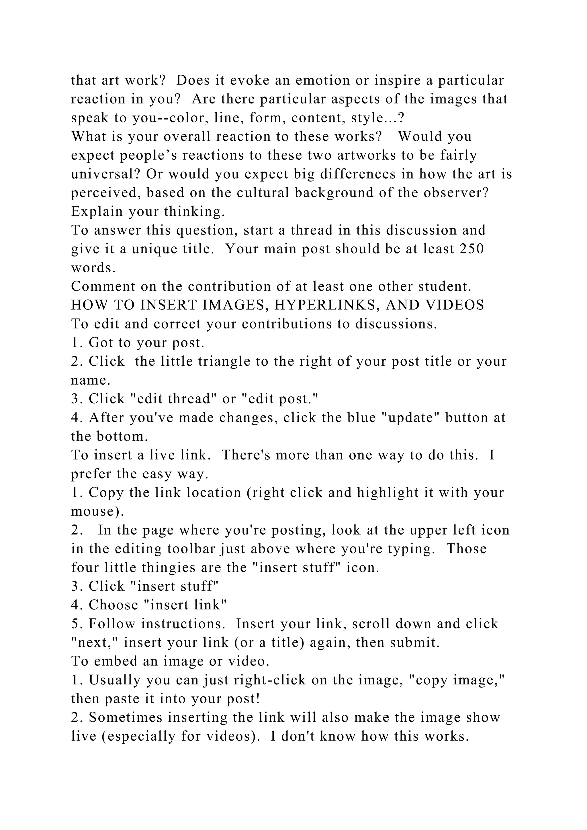 that art work? Does it evoke an emotion or inspire a particular
reaction in you? Are there particular aspects of the images that
speak to you--color, line, form, content, style...?
What is your overall reaction to these works? Would you
expect people’s reactions to these two artworks to be fairly
universal? Or would you expect big differences in how the art is
perceived, based on the cultural background of the observer?
Explain your thinking.
To answer this question, start a thread in this discussion and
give it a unique title. Your main post should be at least 250
words.
Comment on the contribution of at least one other student.
HOW TO INSERT IMAGES, HYPERLINKS, AND VIDEOS
To edit and correct your contributions to discussions.
1. Got to your post.
2. Click the little triangle to the right of your post title or your
name.
3. Click "edit thread" or "edit post."
4. After you've made changes, click the blue "update" button at
the bottom.
To insert a live link. There's more than one way to do this. I
prefer the easy way.
1. Copy the link location (right click and highlight it with your
mouse).
2. In the page where you're posting, look at the upper left icon
in the editing toolbar just above where you're typing. Those
four little thingies are the "insert stuff" icon.
3. Click "insert stuff"
4. Choose "insert link"
5. Follow instructions. Insert your link, scroll down and click
"next," insert your link (or a title) again, then submit.
To embed an image or video.
1. Usually you can just right-click on the image, "copy image,"
then paste it into your post!
2. Sometimes inserting the link will also make the image show
live (especially for videos). I don't know how this works.
 