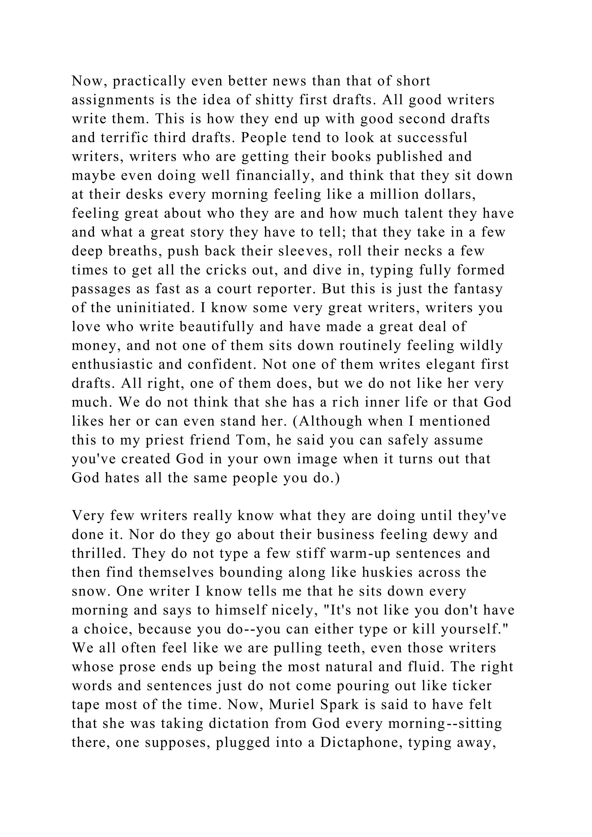 Now, practically even better news than that of short
assignments is the idea of shitty first drafts. All good writers
write them. This is how they end up with good second drafts
and terrific third drafts. People tend to look at successful
writers, writers who are getting their books published and
maybe even doing well financially, and think that they sit down
at their desks every morning feeling like a million dollars,
feeling great about who they are and how much talent they have
and what a great story they have to tell; that they take in a few
deep breaths, push back their sleeves, roll their necks a few
times to get all the cricks out, and dive in, typing fully formed
passages as fast as a court reporter. But this is just the fantasy
of the uninitiated. I know some very great writers, writers you
love who write beautifully and have made a great deal of
money, and not one of them sits down routinely feeling wildly
enthusiastic and confident. Not one of them writes elegant first
drafts. All right, one of them does, but we do not like her very
much. We do not think that she has a rich inner life or that God
likes her or can even stand her. (Although when I mentioned
this to my priest friend Tom, he said you can safely assume
you've created God in your own image when it turns out that
God hates all the same people you do.)
Very few writers really know what they are doing until they've
done it. Nor do they go about their business feeling dewy and
thrilled. They do not type a few stiff warm-up sentences and
then find themselves bounding along like huskies across the
snow. One writer I know tells me that he sits down every
morning and says to himself nicely, "It's not like you don't have
a choice, because you do--you can either type or kill yourself."
We all often feel like we are pulling teeth, even those writers
whose prose ends up being the most natural and fluid. The right
words and sentences just do not come pouring out like ticker
tape most of the time. Now, Muriel Spark is said to have felt
that she was taking dictation from God every morning--sitting
there, one supposes, plugged into a Dictaphone, typing away,
 