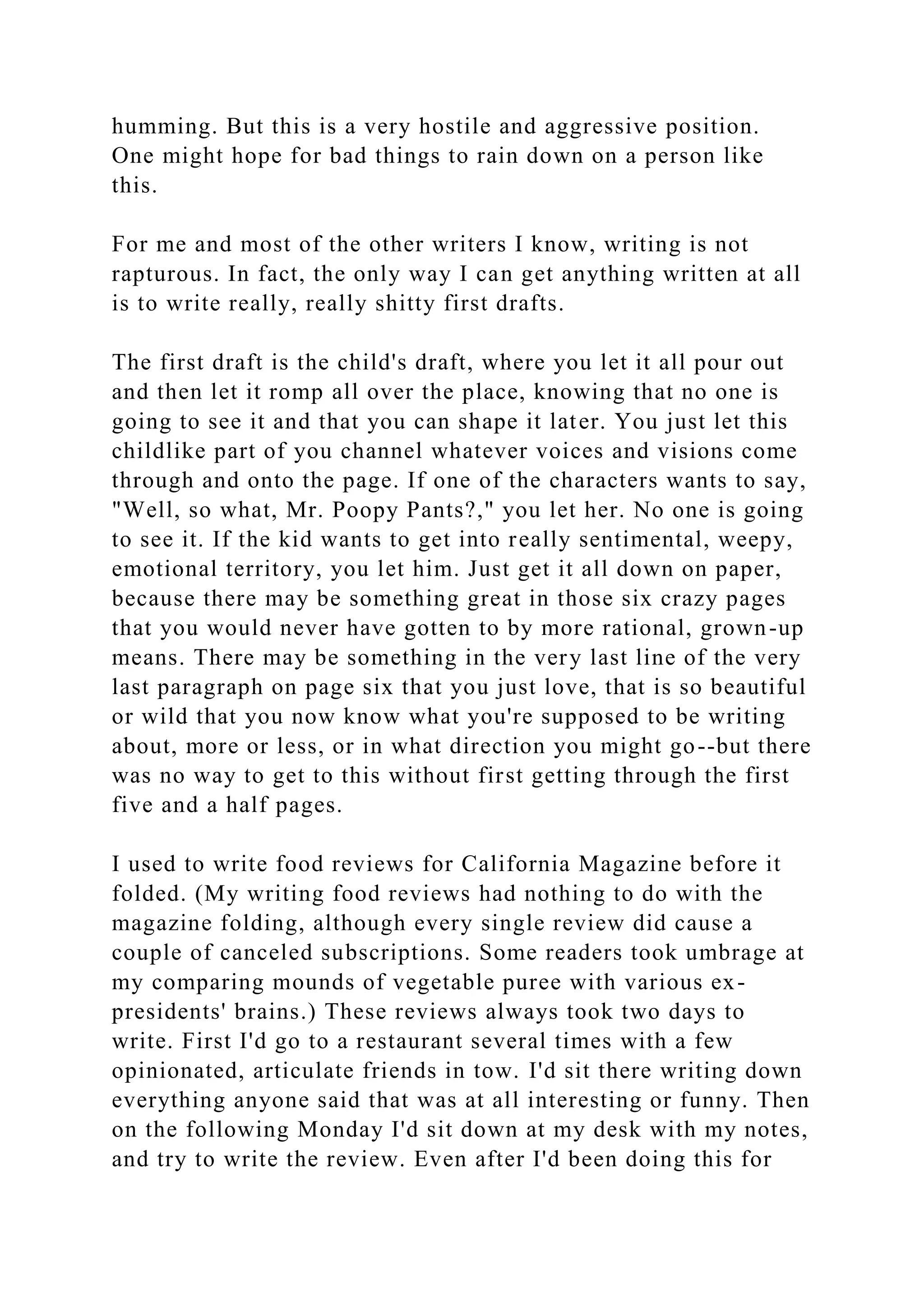 humming. But this is a very hostile and aggressive position.
One might hope for bad things to rain down on a person like
this.
For me and most of the other writers I know, writing is not
rapturous. In fact, the only way I can get anything written at all
is to write really, really shitty first drafts.
The first draft is the child's draft, where you let it all pour out
and then let it romp all over the place, knowing that no one is
going to see it and that you can shape it later. You just let this
childlike part of you channel whatever voices and visions come
through and onto the page. If one of the characters wants to say,
"Well, so what, Mr. Poopy Pants?," you let her. No one is going
to see it. If the kid wants to get into really sentimental, weepy,
emotional territory, you let him. Just get it all down on paper,
because there may be something great in those six crazy pages
that you would never have gotten to by more rational, grown-up
means. There may be something in the very last line of the very
last paragraph on page six that you just love, that is so beautiful
or wild that you now know what you're supposed to be writing
about, more or less, or in what direction you might go--but there
was no way to get to this without first getting through the first
five and a half pages.
I used to write food reviews for California Magazine before it
folded. (My writing food reviews had nothing to do with the
magazine folding, although every single review did cause a
couple of canceled subscriptions. Some readers took umbrage at
my comparing mounds of vegetable puree with various ex-
presidents' brains.) These reviews always took two days to
write. First I'd go to a restaurant several times with a few
opinionated, articulate friends in tow. I'd sit there writing down
everything anyone said that was at all interesting or funny. Then
on the following Monday I'd sit down at my desk with my notes,
and try to write the review. Even after I'd been doing this for
 