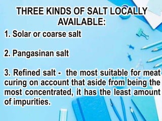 THREE KINDS OF SALT LOCALLY
AVAILABLE:
1. Solar or coarse salt
2. Pangasinan salt
3. Refined salt - the most suitable for meat
curing on account that aside from being the
most concentrated, it has the least amount
of impurities.
 