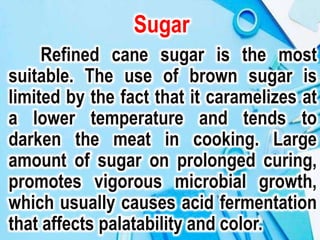 Sugar
Refined cane sugar is the most
suitable. The use of brown sugar is
limited by the fact that it caramelizes at
a lower temperature and tends to
darken the meat in cooking. Large
amount of sugar on prolonged curing,
promotes vigorous microbial growth,
which usually causes acid fermentation
that affects palatability and color.
 