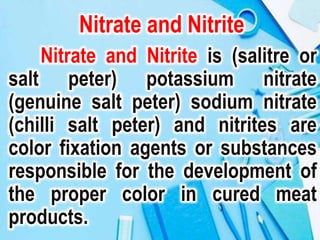 Nitrate and Nitrite
Nitrate and Nitrite is (salitre or
salt peter) potassium nitrate
(genuine salt peter) sodium nitrate
(chilli salt peter) and nitrites are
color fixation agents or substances
responsible for the development of
the proper color in cured meat
products.
 
