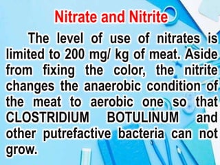 Nitrate and Nitrite
The level of use of nitrates is
limited to 200 mg/ kg of meat. Aside
from fixing the color, the nitrite
changes the anaerobic condition of
the meat to aerobic one so that
CLOSTRIDIUM BOTULINUM and
other putrefactive bacteria can not
grow.
 