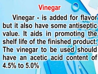 Vinegar
Vinegar - is added for flavor
but it also have some antiseptic
value. It aids in promoting the
shelf life of the finished product.
The vinegar to be used should
have an acetic acid content of
4.5% to 5.0%
 