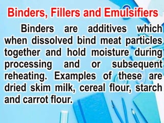 Binders, Fillers and Emulsifiers
Binders are additives which
when dissolved bind meat particles
together and hold moisture during
processing and or subsequent
reheating. Examples of these are
dried skim milk, cereal flour, starch
and carrot flour.
 