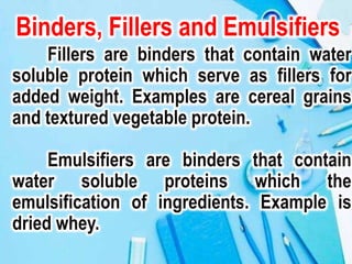 Binders, Fillers and Emulsifiers
Fillers are binders that contain water
soluble protein which serve as fillers for
added weight. Examples are cereal grains
and textured vegetable protein.
Emulsifiers are binders that contain
water soluble proteins which the
emulsification of ingredients. Example is
dried whey.
 
